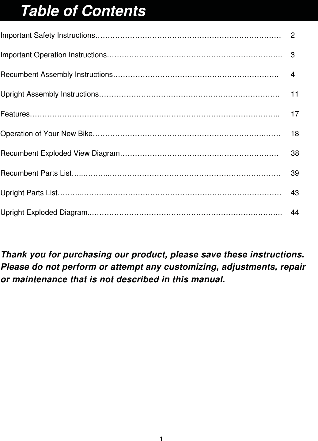                                                                                1   Important Safety Instructions…………………………………………………………………   2 Important Operation Instructions……………………………………………………………..  3 Recumbent Assembly Instructions………………………………………………………….    4 Upright Assembly Instructions……………………………………………………………….   11 Features………………………………………………………………………………………..   17 Operation of Your New Bike…………………………………………………………….……   18 Recumbent Exploded View Diagram……………………………………………………….    38 Recumbent Parts List…..………..……………………………………………………………   39 Upright Parts List………..………..……………………………………………………………   43 Upright Exploded Diagram..…………………………………………………………………..   44  Thank you for purchasing our product, please save these instructions.     Please do not perform or attempt any customizing, adjustments, repair   or maintenance that is not described in this manual.                  Table of Contents