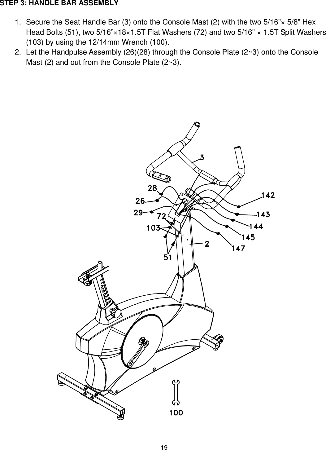                                                                                19 STEP 3: HANDLE BAR ASSEMBLY  1.  Secure the Seat Handle Bar (3) onto the Console Mast (2) with the two 5/16”× 5/8” Hex Head Bolts (51), two 5/16”×18×1.5T Flat Washers (72) and two 5/16&quot; × 1.5T Split Washers (103) by using the 12/14mm Wrench (100). 2.  Let the Handpulse Assembly (26)(28) through the Console Plate (2~3) onto the Console Mast (2) and out from the Console Plate (2~3).         