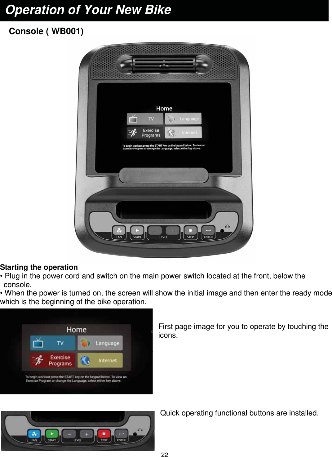                                                                               22   Console ( WB001)  Starting the operation • Plug in the power cord and switch on the main power switch located at the front, below the console. • When the power is turned on, the screen will show the initial image and then enter the ready mode which is the beginning of the bike operation.   First page image for you to operate by touching the icons.         Quick operating functional buttons are installed.   Operation of Your New Bike 