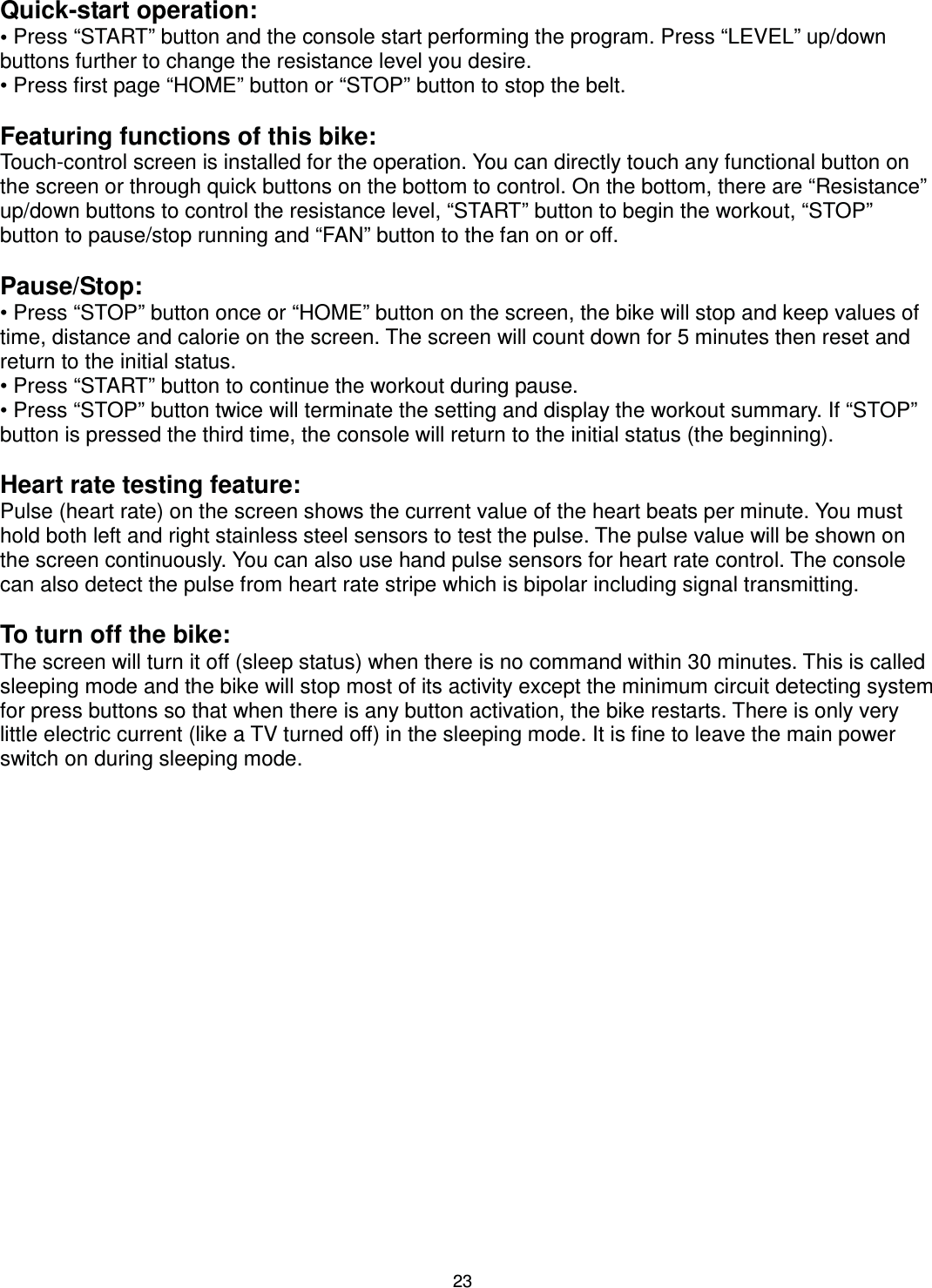                                                                                23Quick-start operation: • Press “START” button and the console start performing the program. Press “LEVEL” up/down buttons further to change the resistance level you desire. • Press first page “HOME” button or “STOP” button to stop the belt.  Featuring functions of this bike: Touch-control screen is installed for the operation. You can directly touch any functional button on the screen or through quick buttons on the bottom to control. On the bottom, there are “Resistance” up/down buttons to control the resistance level, “START” button to begin the workout, “STOP” button to pause/stop running and “FAN” button to the fan on or off.  Pause/Stop: • Press “STOP” button once or “HOME” button on the screen, the bike will stop and keep values of time, distance and calorie on the screen. The screen will count down for 5 minutes then reset and return to the initial status. • Press “START” button to continue the workout during pause. • Press “STOP” button twice will terminate the setting and display the workout summary. If “STOP” button is pressed the third time, the console will return to the initial status (the beginning).  Heart rate testing feature: Pulse (heart rate) on the screen shows the current value of the heart beats per minute. You must hold both left and right stainless steel sensors to test the pulse. The pulse value will be shown on the screen continuously. You can also use hand pulse sensors for heart rate control. The console can also detect the pulse from heart rate stripe which is bipolar including signal transmitting.  To turn off the bike: The screen will turn it off (sleep status) when there is no command within 30 minutes. This is called sleeping mode and the bike will stop most of its activity except the minimum circuit detecting system for press buttons so that when there is any button activation, the bike restarts. There is only very little electric current (like a TV turned off) in the sleeping mode. It is fine to leave the main power switch on during sleeping mode. 