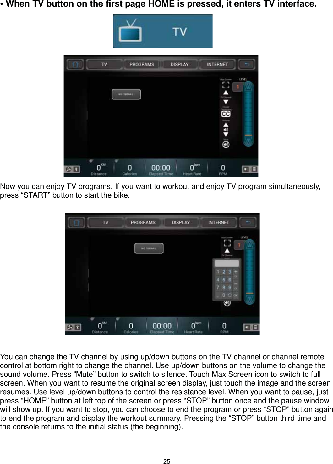                                                                                25• When TV button on the first page HOME is pressed, it enters TV interface.                      Now you can enjoy TV programs. If you want to workout and enjoy TV program simultaneously, press “START” button to start the bike.                    You can change the TV channel by using up/down buttons on the TV channel or channel remote control at bottom right to change the channel. Use up/down buttons on the volume to change the sound volume. Press “Mute” button to switch to silence. Touch Max Screen icon to switch to full screen. When you want to resume the original screen display, just touch the image and the screen resumes. Use level up/down buttons to control the resistance level. When you want to pause, just press “HOME” button at left top of the screen or press “STOP” button once and the pause window will show up. If you want to stop, you can choose to end the program or press “STOP” button again to end the program and display the workout summary. Pressing the “STOP” button third time and the console returns to the initial status (the beginning).   