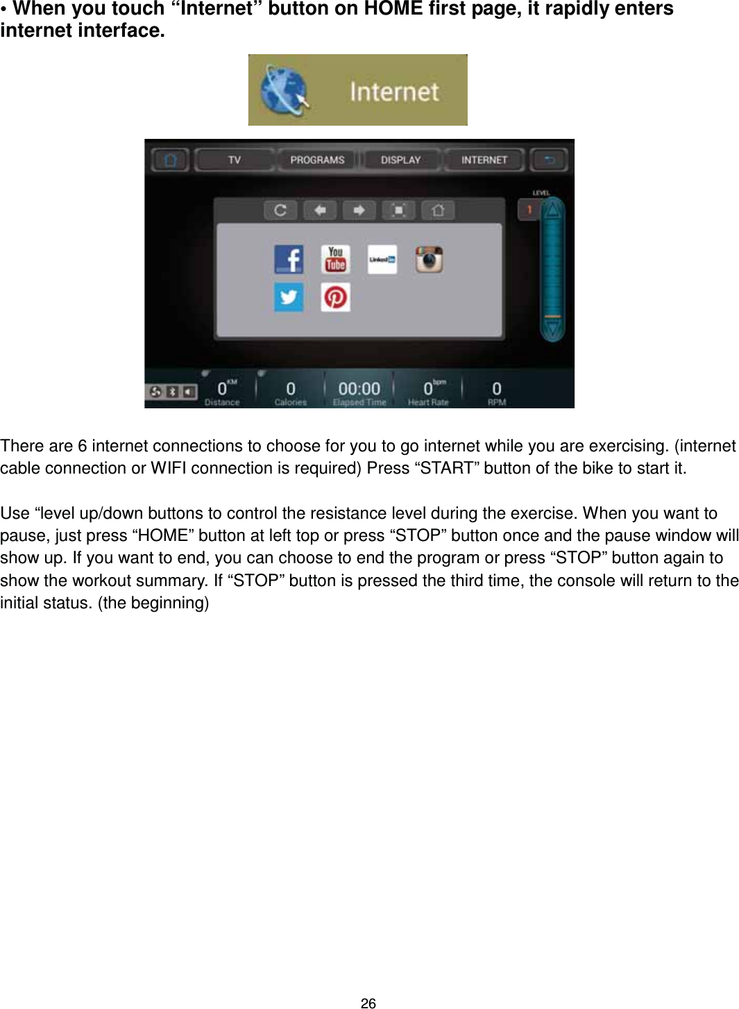                                                                                26 • When you touch “Internet” button on HOME first page, it rapidly enters internet interface.                       There are 6 internet connections to choose for you to go internet while you are exercising. (internet cable connection or WIFI connection is required) Press “START” button of the bike to start it.  Use “level up/down buttons to control the resistance level during the exercise. When you want to pause, just press “HOME” button at left top or press “STOP” button once and the pause window will show up. If you want to end, you can choose to end the program or press “STOP” button again to show the workout summary. If “STOP” button is pressed the third time, the console will return to the initial status. (the beginning) 