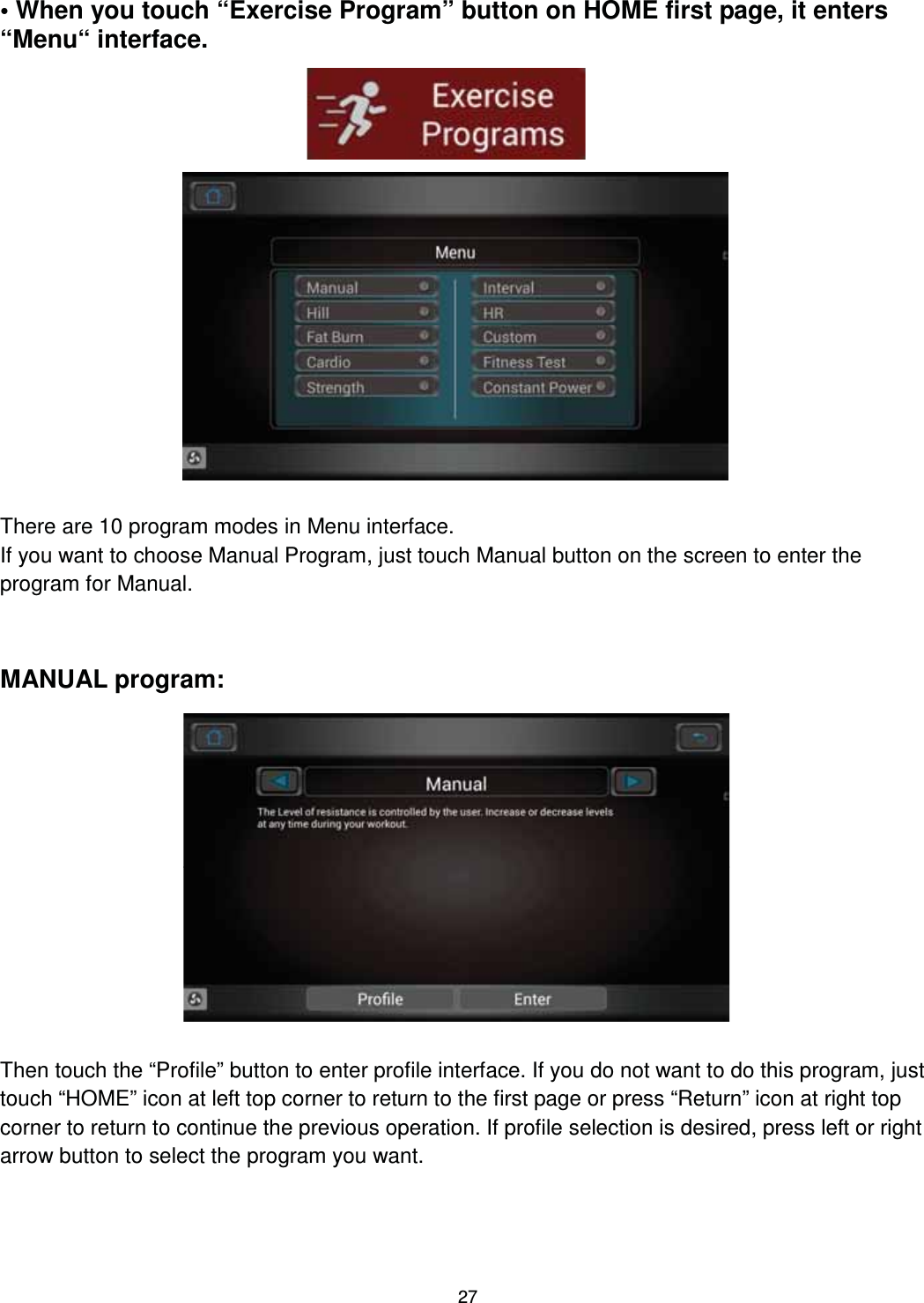                                                                                27• When you touch “Exercise Program” button on HOME first page, it enters “Menu“ interface.                     There are 10 program modes in Menu interface. If you want to choose Manual Program, just touch Manual button on the screen to enter the program for Manual.    MANUAL program:                 Then touch the “Profile” button to enter profile interface. If you do not want to do this program, just touch “HOME” icon at left top corner to return to the first page or press “Return” icon at right top corner to return to continue the previous operation. If profile selection is desired, press left or right arrow button to select the program you want. 
