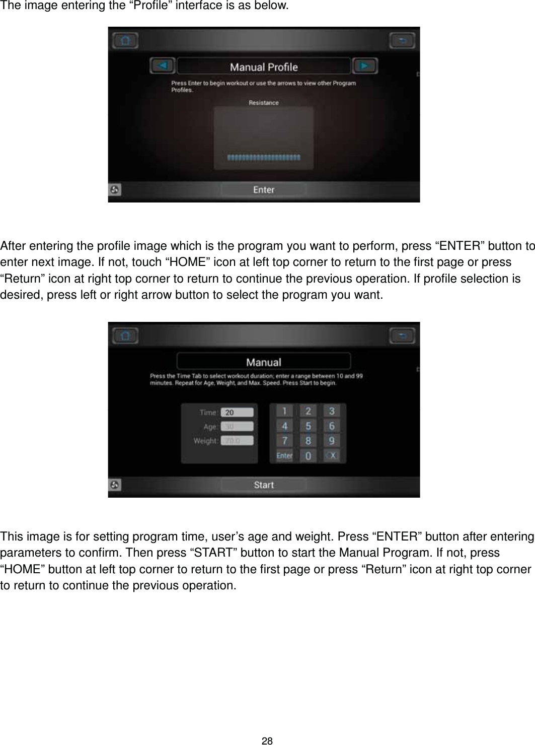                                                                                28The image entering the “Profile” interface is as below.                 After entering the profile image which is the program you want to perform, press “ENTER” button to enter next image. If not, touch “HOME” icon at left top corner to return to the first page or press “Return” icon at right top corner to return to continue the previous operation. If profile selection is desired, press left or right arrow button to select the program you want.                 This image is for setting program time, user’s age and weight. Press “ENTER” button after entering parameters to confirm. Then press “START” button to start the Manual Program. If not, press “HOME” button at left top corner to return to the first page or press “Return” icon at right top corner to return to continue the previous operation. 