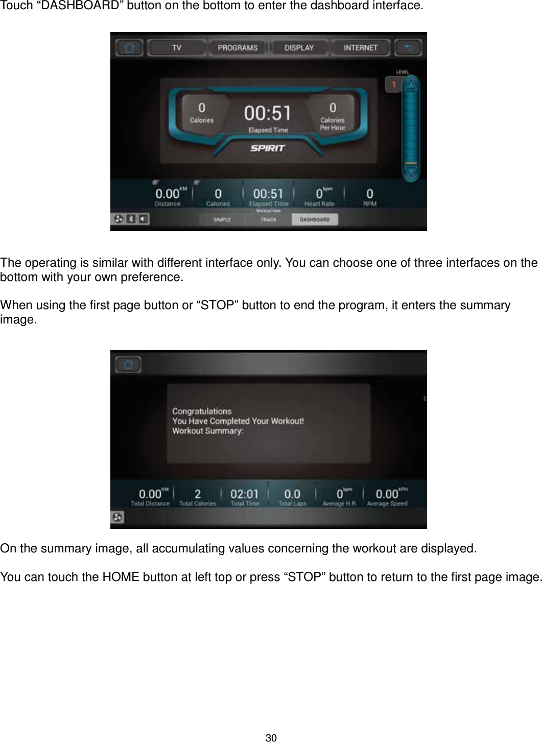                                                                                30 Touch “DASHBOARD” button on the bottom to enter the dashboard interface.                  The operating is similar with different interface only. You can choose one of three interfaces on the bottom with your own preference.  When using the first page button or “STOP” button to end the program, it enters the summary image.                On the summary image, all accumulating values concerning the workout are displayed.  You can touch the HOME button at left top or press “STOP” button to return to the first page image. 