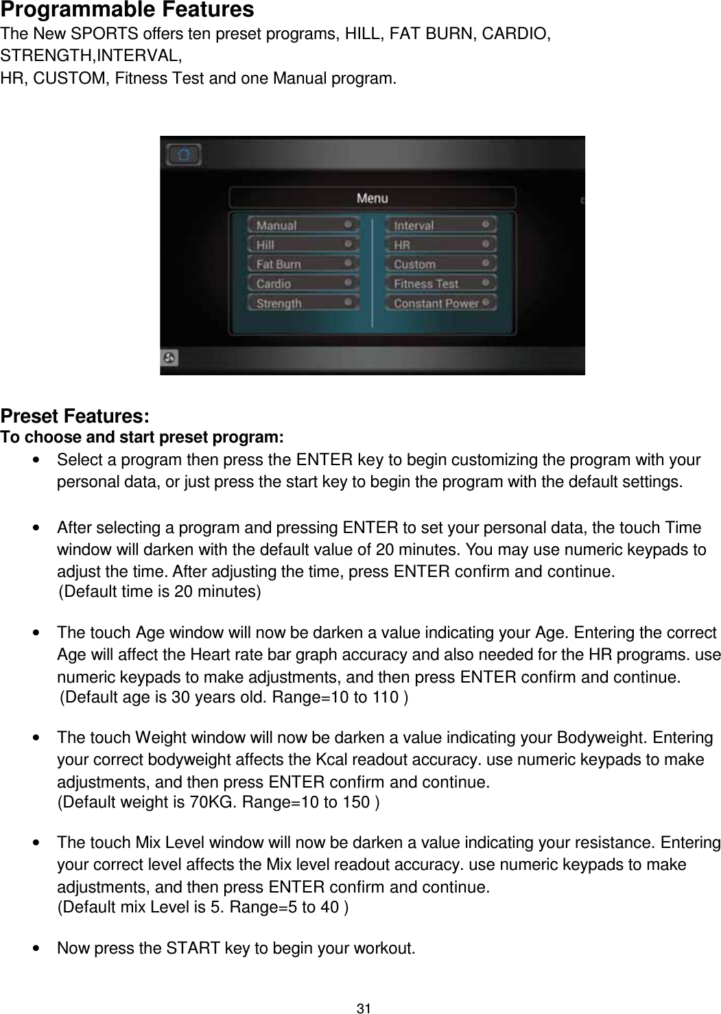                                                                                31Programmable Features The New SPORTS offers ten preset programs, HILL, FAT BURN, CARDIO, STRENGTH,INTERVAL, HR, CUSTOM, Fitness Test and one Manual program.                   Preset Features: To choose and start preset program: •  Select a program then press the ENTER key to begin customizing the program with your personal data, or just press the start key to begin the program with the default settings.  •  After selecting a program and pressing ENTER to set your personal data, the touch Time window will darken with the default value of 20 minutes. You may use numeric keypads to adjust the time. After adjusting the time, press ENTER confirm and continue.   (Default time is 20 minutes)    •  The touch Age window will now be darken a value indicating your Age. Entering the correct Age will affect the Heart rate bar graph accuracy and also needed for the HR programs. use numeric keypads to make adjustments, and then press ENTER confirm and continue.               (Default age is 30 years old. Range=10 to 110 )  •  The touch Weight window will now be darken a value indicating your Bodyweight. Entering your correct bodyweight affects the Kcal readout accuracy. use numeric keypads to make adjustments, and then press ENTER confirm and continue. (Default weight is 70KG. Range=10 to 150 )  •  The touch Mix Level window will now be darken a value indicating your resistance. Entering your correct level affects the Mix level readout accuracy. use numeric keypads to make adjustments, and then press ENTER confirm and continue. (Default mix Level is 5. Range=5 to 40 )  •  Now press the START key to begin your workout. 