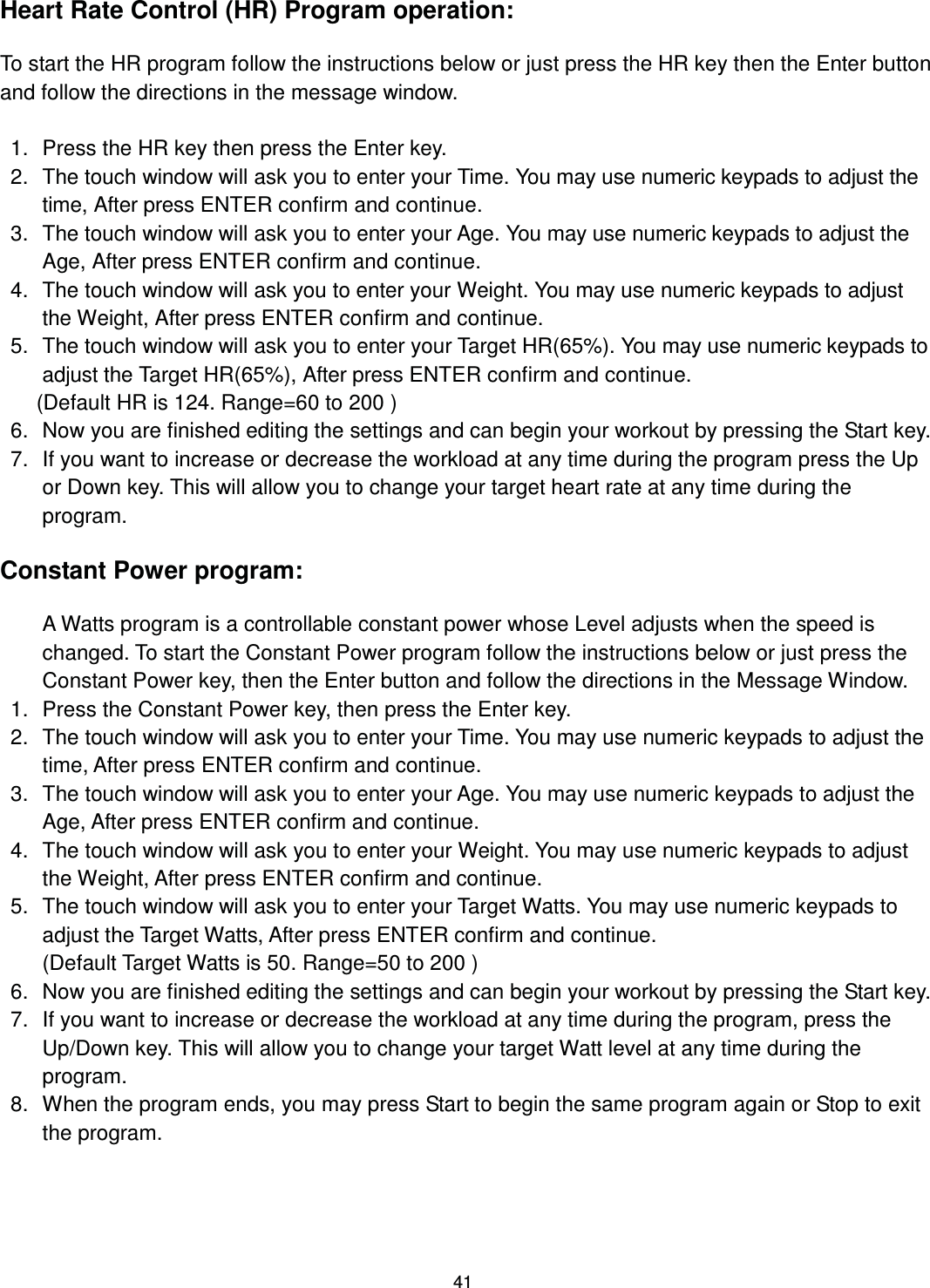                                                                                41Heart Rate Control (HR) Program operation:  To start the HR program follow the instructions below or just press the HR key then the Enter button and follow the directions in the message window.  1.  Press the HR key then press the Enter key.   2.  The touch window will ask you to enter your Time. You may use numeric keypads to adjust the time, After press ENTER confirm and continue. 3.  The touch window will ask you to enter your Age. You may use numeric keypads to adjust the Age, After press ENTER confirm and continue. 4.  The touch window will ask you to enter your Weight. You may use numeric keypads to adjust the Weight, After press ENTER confirm and continue. 5.  The touch window will ask you to enter your Target HR(65%). You may use numeric keypads to adjust the Target HR(65%), After press ENTER confirm and continue.         (Default HR is 124. Range=60 to 200 ) 6.  Now you are finished editing the settings and can begin your workout by pressing the Start key. 7.  If you want to increase or decrease the workload at any time during the program press the Up or Down key. This will allow you to change your target heart rate at any time during the program. !!!!Constant Power program:  A Watts program is a controllable constant power whose Level adjusts when the speed is changed. To start the Constant Power program follow the instructions below or just press the Constant Power key, then the Enter button and follow the directions in the Message Window.   1.  Press the Constant Power key, then press the Enter key.   2.  The touch window will ask you to enter your Time. You may use numeric keypads to adjust the time, After press ENTER confirm and continue. 3.  The touch window will ask you to enter your Age. You may use numeric keypads to adjust the Age, After press ENTER confirm and continue. 4.  The touch window will ask you to enter your Weight. You may use numeric keypads to adjust the Weight, After press ENTER confirm and continue. 5.  The touch window will ask you to enter your Target Watts. You may use numeric keypads to adjust the Target Watts, After press ENTER confirm and continue. (Default Target Watts is 50. Range=50 to 200 ) 6.  Now you are finished editing the settings and can begin your workout by pressing the Start key.   7.  If you want to increase or decrease the workload at any time during the program, press the Up/Down key. This will allow you to change your target Watt level at any time during the program.   8.  When the program ends, you may press Start to begin the same program again or Stop to exit the program.    