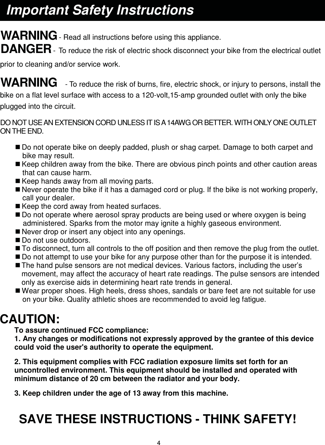                                                                                4     WARNING - Read all instructions before using this appliance. DANGER - To reduce the risk of electric shock disconnect your bike from the electrical outlet prior to cleaning and/or service work.  WARNING  - To reduce the risk of burns, fire, electric shock, or injury to persons, install the bike on a flat level surface with access to a 120-volt,15-amp grounded outlet with only the bike plugged into the circuit.  DO NOT USE AN EXTENSION CORD UNLESS IT IS A 14AWG OR BETTER. WITH ONLY ONE OUTLET ON THE END.   Do not operate bike on deeply padded, plush or shag carpet. Damage to both carpet and bike may result.  Keep children away from the bike. There are obvious pinch points and other caution areas that can cause harm.  Keep hands away from all moving parts.  Never operate the bike if it has a damaged cord or plug. If the bike is not working properly, call your dealer.  Keep the cord away from heated surfaces.  Do not operate where aerosol spray products are being used or where oxygen is being administered. Sparks from the motor may ignite a highly gaseous environment.  Never drop or insert any object into any openings.  Do not use outdoors.  To disconnect, turn all controls to the off position and then remove the plug from the outlet.  Do not attempt to use your bike for any purpose other than for the purpose it is intended.  The hand pulse sensors are not medical devices. Various factors, including the user’s movement, may affect the accuracy of heart rate readings. The pulse sensors are intended only as exercise aids in determining heart rate trends in general.  Wear proper shoes. High heels, dress shoes, sandals or bare feet are not suitable for use on your bike. Quality athletic shoes are recommended to avoid leg fatigue.  CAUTION:  To assure continued FCC compliance:   1. Any changes or modifications not expressly approved by the grantee of this device could void the user&apos;s authority to operate the equipment. 2. This equipment complies with FCC radiation exposure limits set forth for an uncontrolled environment. This equipment should be installed and operated with minimum distance of 20 cm between the radiator and your body. 3. Keep children under the age of 13 away from this machine.  SAVE THESE INSTRUCTIONS - THINK SAFETY! Important Safety Instructions 