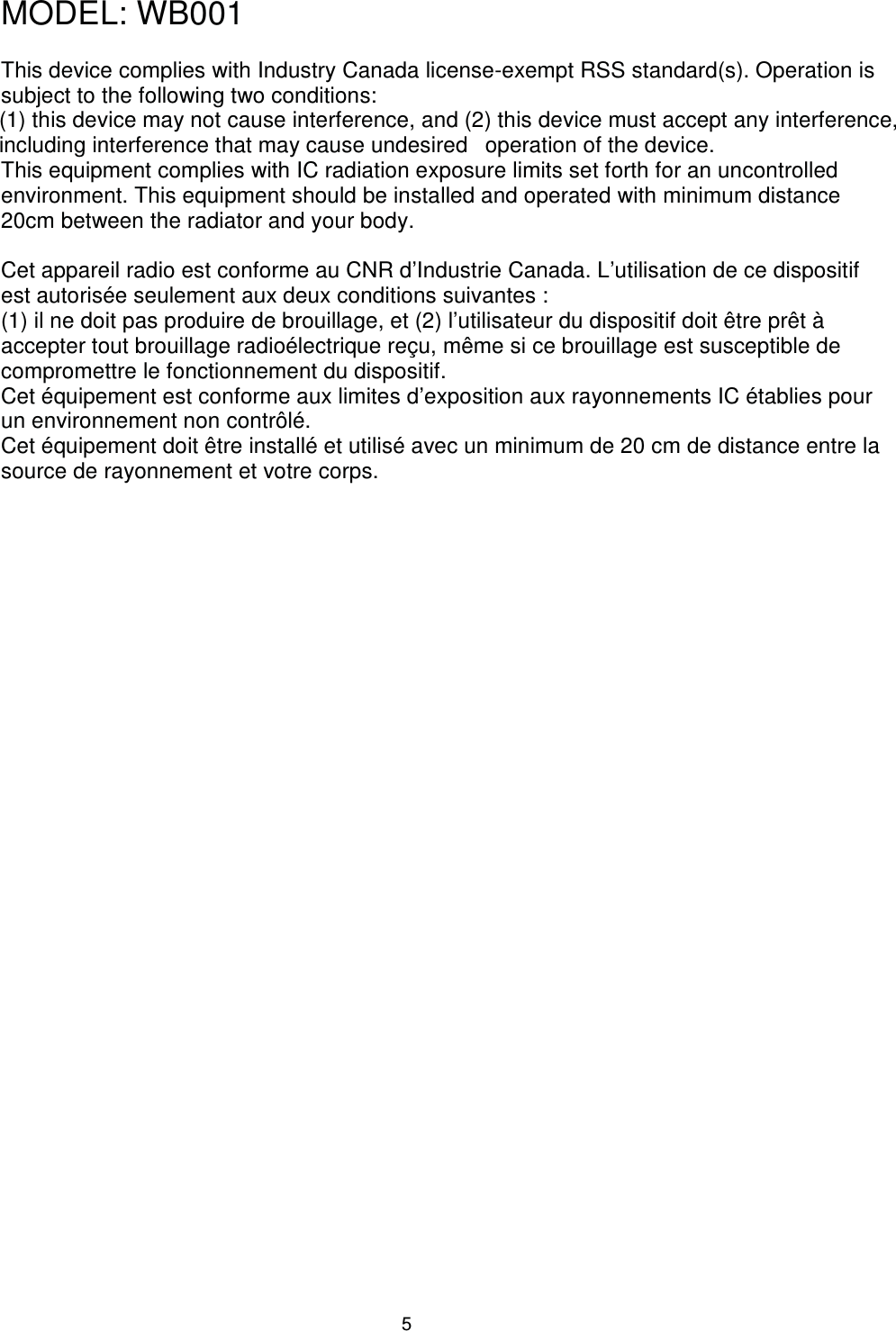                                                                                5MODEL: WB001    This device complies with Industry Canada license-exempt RSS standard(s). Operation is subject to the following two conditions:   (1) this device may not cause interference, and (2) this device must accept any interference, including interference that may cause undesired   operation of the device.   This equipment complies with IC radiation exposure limits set forth for an uncontrolled environment. This equipment should be installed and operated with minimum distance 20cm between the radiator and your body.    Cet appareil radio est conforme au CNR d’Industrie Canada. L’utilisation de ce dispositif est autorisée seulement aux deux conditions suivantes :   (1) il ne doit pas produire de brouillage, et (2) l’utilisateur du dispositif doit être prêt à accepter tout brouillage radioélectrique reçu, même si ce brouillage est susceptible de compromettre le fonctionnement du dispositif.   Cet équipement est conforme aux limites d’exposition aux rayonnements IC établies pour un environnement non contrôlé.   Cet équipement doit être installé et utilisé avec un minimum de 20 cm de distance entre la source de rayonnement et votre corps.   
