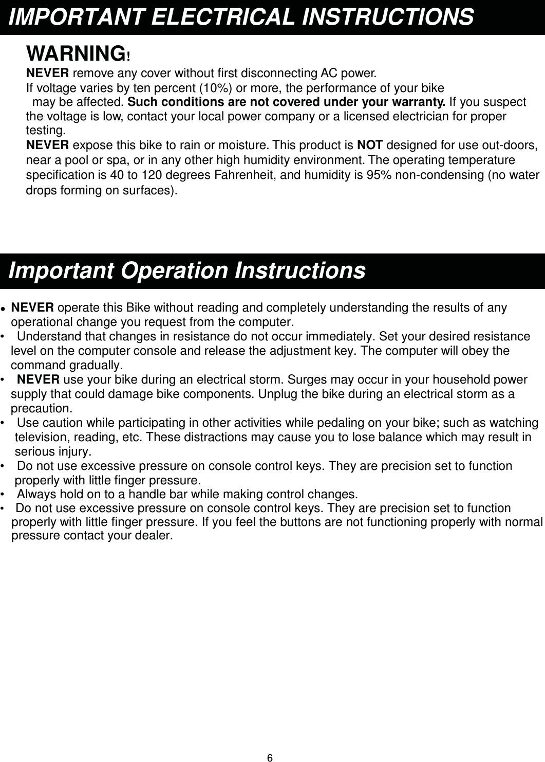                                                                                6 WARNING! NEVER remove any cover without first disconnecting AC power. If voltage varies by ten percent (10%) or more, the performance of your bike  may be affected. Such conditions are not covered under your warranty. If you suspect the voltage is low, contact your local power company or a licensed electrician for proper testing. NEVER expose this bike to rain or moisture. This product is NOT designed for use out-doors, near a pool or spa, or in any other high humidity environment. The operating temperature specification is 40 to 120 degrees Fahrenheit, and humidity is 95% non-condensing (no water drops forming on surfaces).      Ɣ  NEVER operate this Bike without reading and completely understanding the results of anyġoperational change you request from the computer. •    Understand that changes in resistance do not occur immediately. Set your desired resistance level on the computerġconsole and release the adjustment key. The computer will obey the command gradually. •   NEVER use your bike during an electrical storm. Surges may occur in your household power supply that could damage bike components. Unplug the bike during an electrical storm as a precaution. •    Use caution while participating in other activities while pedaling on your bike; such as watchingġtelevision, reading, etc. These distractions may cause you to lose balance which may result in serious injury. •    Do not use excessive pressure on console control keys. They are precision set to function properly with littleġfinger pressure.   •    Always hold on to a handle bar while making control changes. •  Do not use excessive pressure on console control keys. They are precision set to function properly with little finger pressure. If you feel the buttons are not functioning properly with normal pressure contact your dealer. Important Operation Instructions IMPORTANT ELECTRICAL INSTRUCTIONS 