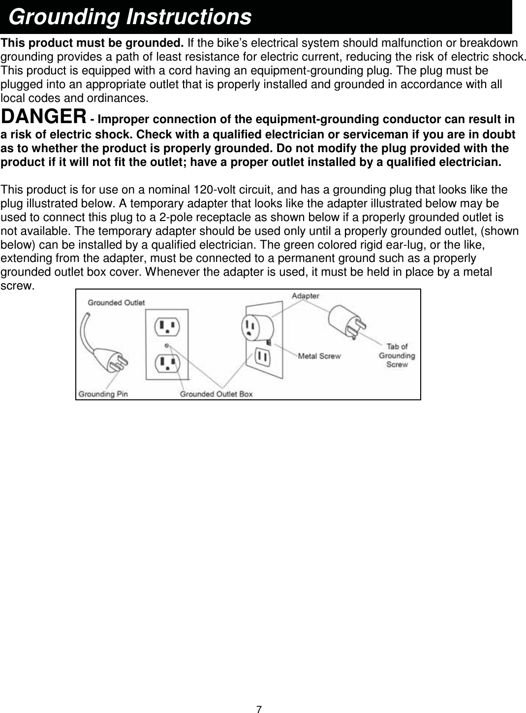                                                                                7   This product must be grounded. If the bike’s electrical system should malfunction or breakdown grounding provides a path of least resistance for electric current, reducing the risk of electric shock. This product is equipped with a cord having an equipment-grounding plug. The plug must be plugged into an appropriate outlet that is properly installed and grounded in accordance with all local codes and ordinances. DANGER - Improper connection of the equipment-grounding conductor can result in a risk of electric shock. Check with a qualified electrician or serviceman if you are in doubt as to whether the product is properly grounded. Do not modify the plug provided with the product if it will not fit the outlet; have a proper outlet installed by a qualified electrician.  This product is for use on a nominal 120-volt circuit, and has a grounding plug that looks like the plug illustrated below. A temporary adapter that looks like the adapter illustrated below may be used to connect this plug to a 2-pole receptacle as shown below if a properly grounded outlet is not available. The temporary adapter should be used only until a properly grounded outlet, (shown below) can be installed by a qualified electrician. The green colored rigid ear-lug, or the like, extending from the adapter, must be connected to a permanent ground such as a properly grounded outlet box cover. Whenever the adapter is used, it must be held in place by a metal screw.   Grounding Instructions 