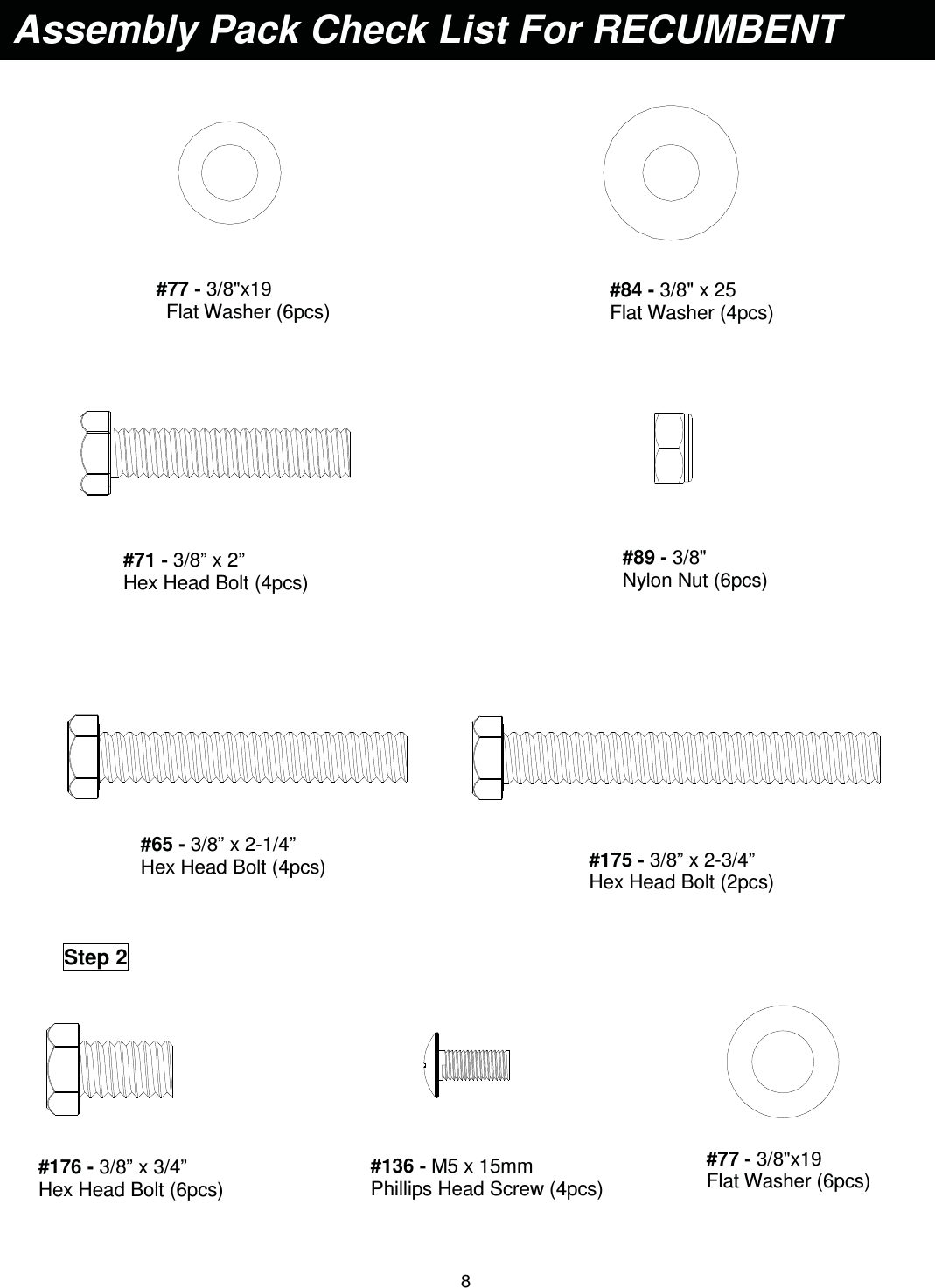                                                                                8          Assembly Pack Check List For RECUMBENT #77 - 3/8&quot;x19  Flat Washer (6pcs) #84 - 3/8&quot; x 25   Flat Washer (4pcs) #71 - 3/8” x 2”   Hex Head Bolt (4pcs) #89 - 3/8&quot;  Nylon Nut (6pcs) Step 2 #136 - M5 x 15mm   Phillips Head Screw (4pcs) #77 - 3/8&quot;x19  Flat Washer (6pcs) #176 - 3/8” x 3/4”   Hex Head Bolt (6pcs) #175 - 3/8” x 2-3/4”   Hex Head Bolt (2pcs) #65 - 3/8” x 2-1/4”   Hex Head Bolt (4pcs) 