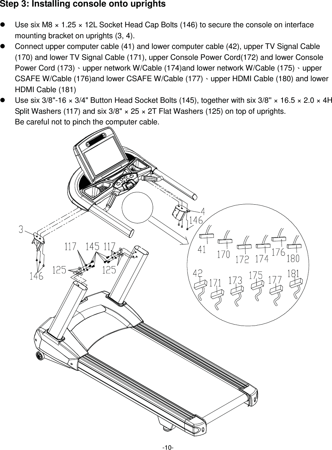  -10- Step 3: Installing console onto uprights  z  Use six M8 × 1.25 × 12L Socket Head Cap Bolts (146) to secure the console on interface mounting bracket on uprights (3, 4). z  Connect upper computer cable (41) and lower computer cable (42), upper TV Signal Cable (170) and lower TV Signal Cable (171), upper Console Power Cord(172) and lower Console Power Cord (173)ˣupper network W/Cable (174)and lower network W/Cable (175)ˣupper CSAFE W/Cable (176)and lower CSAFE W/Cable (177)ˣupper HDMI Cable (180) and lower HDMI Cable (181) z  Use six 3/8&quot;-16 × 3/4&quot; Button Head Socket Bolts (145), together with six 3/8&apos;&apos; × 16.5 × 2.0 × 4H Split Washers (117) and six 3/8&quot; × 25 × 2T Flat Washers (125) on top of uprights.   Be careful not to pinch the computer cable.     
