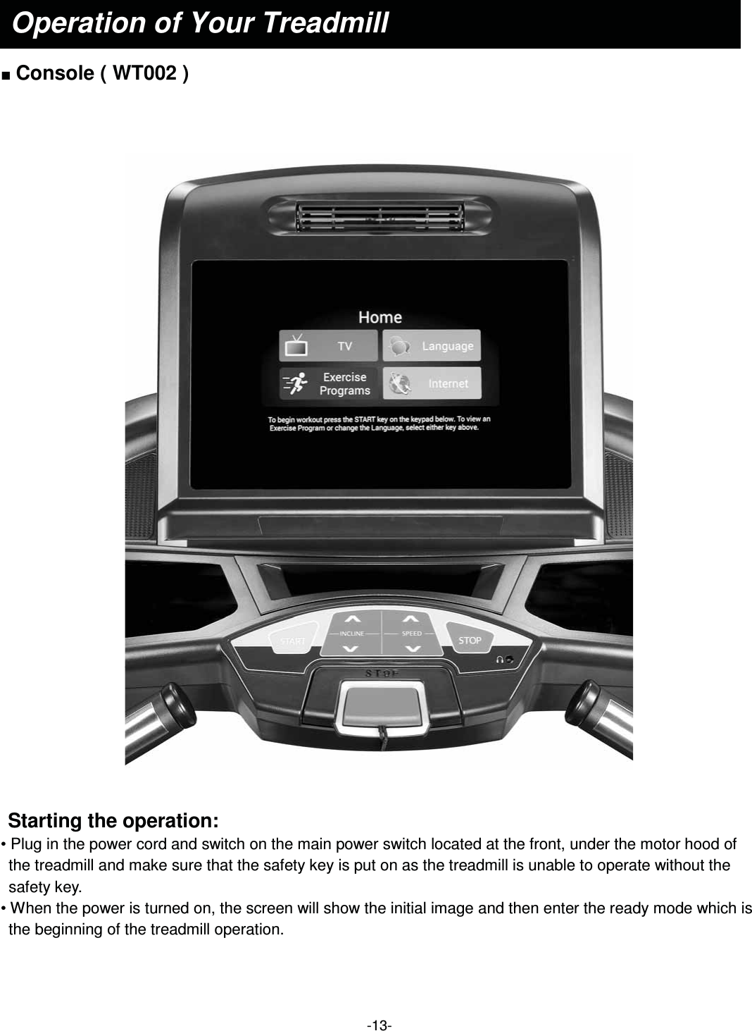  -13-  Ŷ Console ( WT002 )      Starting the operation: • Plug in the power cord and switch on the main power switch located at the front, under the motor hood of the treadmill and make sure that the safety key is put on as the treadmill is unable to operate without the safety key. • When the power is turned on, the screen will show the initial image and then enter the ready mode which is the beginning of the treadmill operation.   Operation of Your Treadmill 