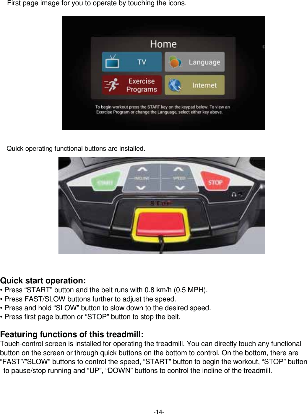  -14-  First page image for you to operate by touching the icons.                 Quick operating functional buttons are installed.               Quick start operation: • Press “START” button and the belt runs with 0.8 km/h (0.5 MPH).   • Press FAST/SLOW buttons further to adjust the speed. • Press and hold “SLOW” button to slow down to the desired speed. • Press first page button or “STOP” button to stop the belt.  Featuring functions of this treadmill: Touch-control screen is installed for operating the treadmill. You can directly touch any functional button on the screen or through quick buttons on the bottom to control. On the bottom, there are “FAST”/”SLOW” buttons to control the speed, “START” button to begin the workout, “STOP” button   to pause/stop running and “UP”, “DOWN” buttons to control the incline of the treadmill.  