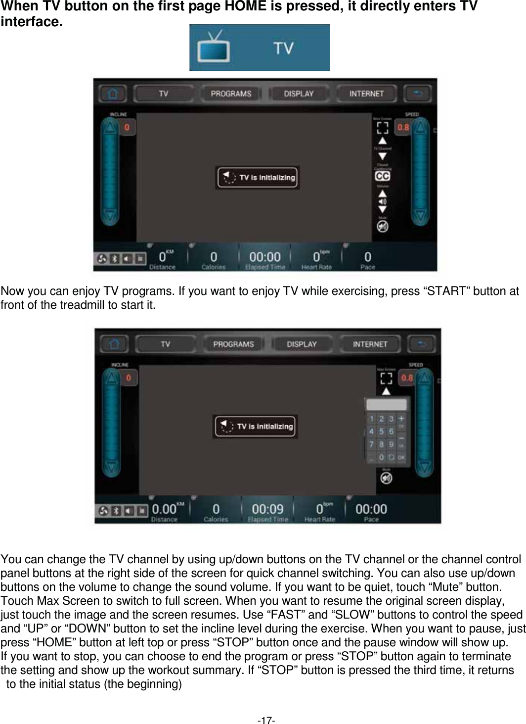 -17-When TV button on the first page HOME is pressed, it directly enters TV interface.                           Now you can enjoy TV programs. If you want to enjoy TV while exercising, press “START” button at front of the treadmill to start it.                 You can change the TV channel by using up/down buttons on the TV channel or the channel control panel buttons at the right side of the screen for quick channel switching. You can also use up/down buttons on the volume to change the sound volume. If you want to be quiet, touch “Mute” button. Touch Max Screen to switch to full screen. When you want to resume the original screen display,   just touch the image and the screen resumes. Use “FAST” and “SLOW” buttons to control the speed and “UP” or “DOWN” button to set the incline level during the exercise. When you want to pause, just press “HOME” button at left top or press “STOP” button once and the pause window will show up.   If you want to stop, you can choose to end the program or press “STOP” button again to terminate   the setting and show up the workout summary. If “STOP” button is pressed the third time, it returns   to the initial status (the beginning) 