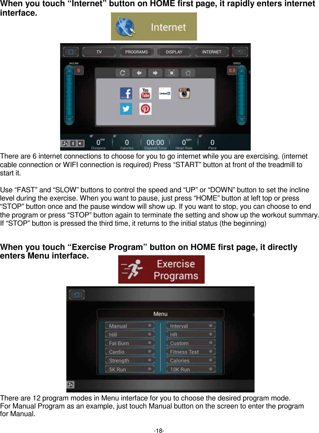  -18-When you touch “Internet” button on HOME first page, it rapidly enters internet interface.                 There are 6 internet connections to choose for you to go internet while you are exercising. (internet cable connection or WIFI connection is required) Press “START” button at front of the treadmill to start it.  Use “FAST” and “SLOW” buttons to control the speed and “UP” or “DOWN” button to set the incline level during the exercise. When you want to pause, just press “HOME” button at left top or press “STOP” button once and the pause window will show up. If you want to stop, you can choose to end the program or press “STOP” button again to terminate the setting and show up the workout summary. If “STOP” button is pressed the third time, it returns to the initial status (the beginning)   When you touch “Exercise Program” button on HOME first page, it directly enters Menu interface.                 There are 12 program modes in Menu interface for you to choose the desired program mode.   For Manual Program as an example, just touch Manual button on the screen to enter the program   for Manual.
