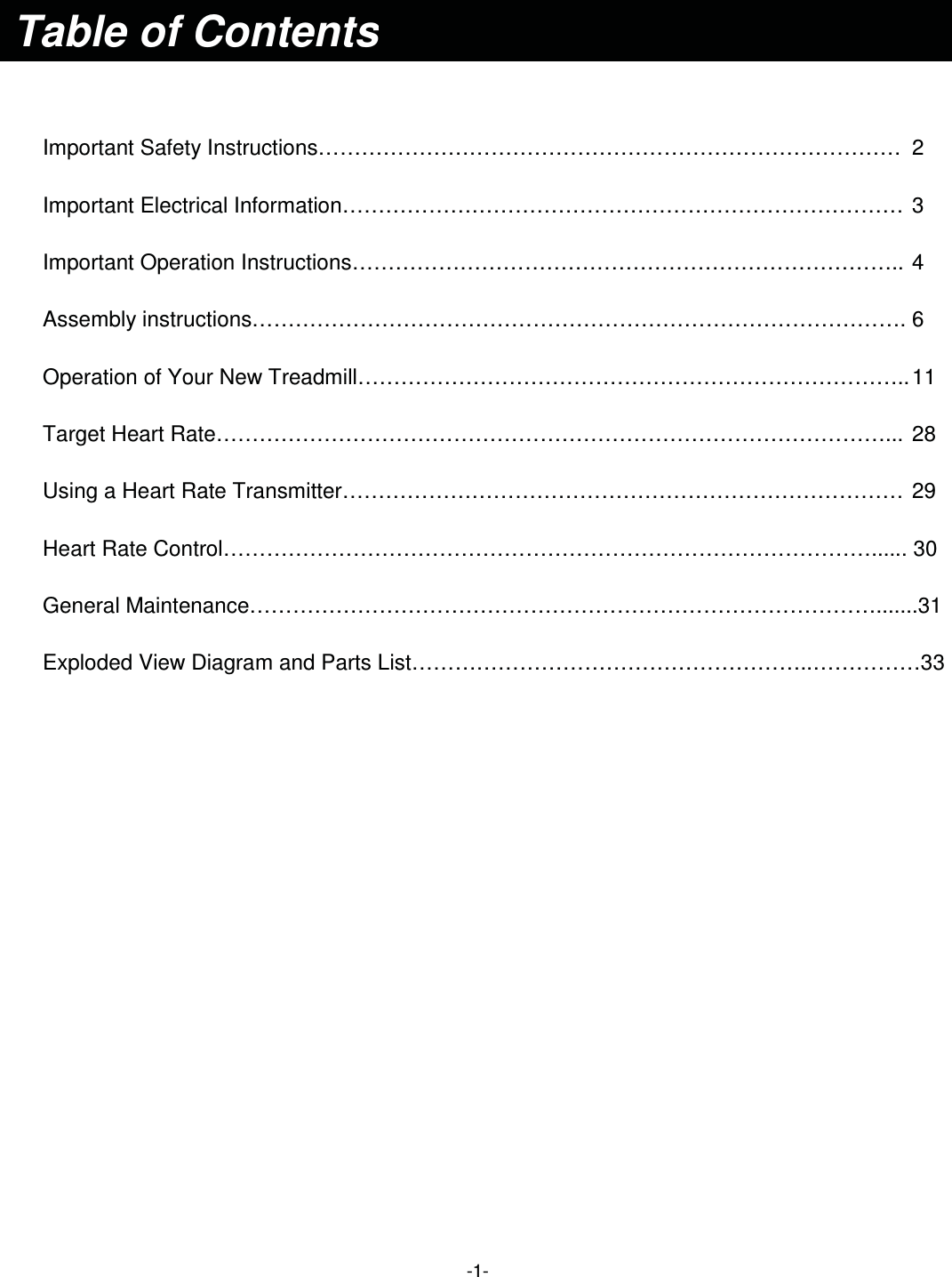  -1-    Important Safety Instructions………………………………………………………………………  2 Important Electrical Information…………………………………………………………………… 3 Important Operation Instructions………………………………………………………………….. 4 Assembly instructions………………………………………………………………………………. 6 Operation of Your New Treadmill………………………………………………………………….. 11 Target Heart Rate…………………………………………………………………………………...  28 Using a Heart Rate Transmitter……………………………………………………………………  29 Heart Rate Control………………………………………………………………………………...... 30 General Maintenance…………………………………………………………………………….......31 Exploded View Diagram and Parts List………………………………………………..……………33                    Table of Contents