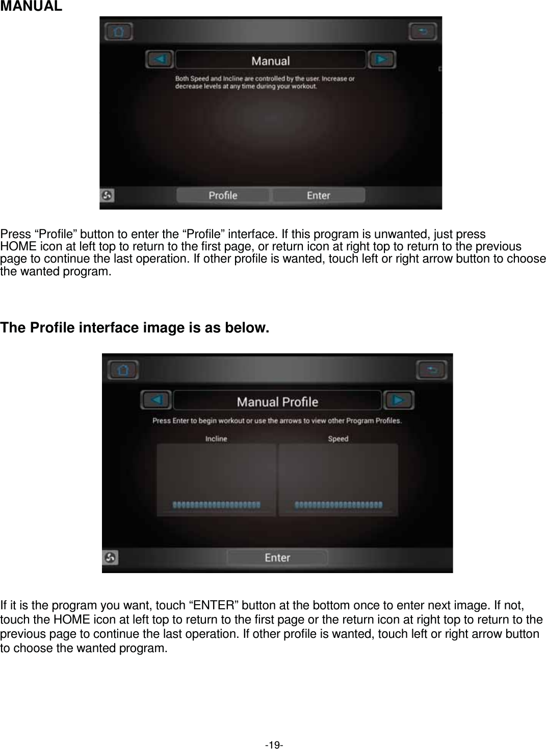  -19-MANUAL                Press “Profile” button to enter the “Profile” interface. If this program is unwanted, just press   HOME icon at left top to return to the first page, or return icon at right top to return to the previous page to continue the last operation. If other profile is wanted, touch left or right arrow button to choose the wanted program.    The Profile interface image is as below.                      If it is the program you want, touch “ENTER” button at the bottom once to enter next image. If not, touch the HOME icon at left top to return to the first page or the return icon at right top to return to the previous page to continue the last operation. If other profile is wanted, touch left or right arrow button to choose the wanted program.      