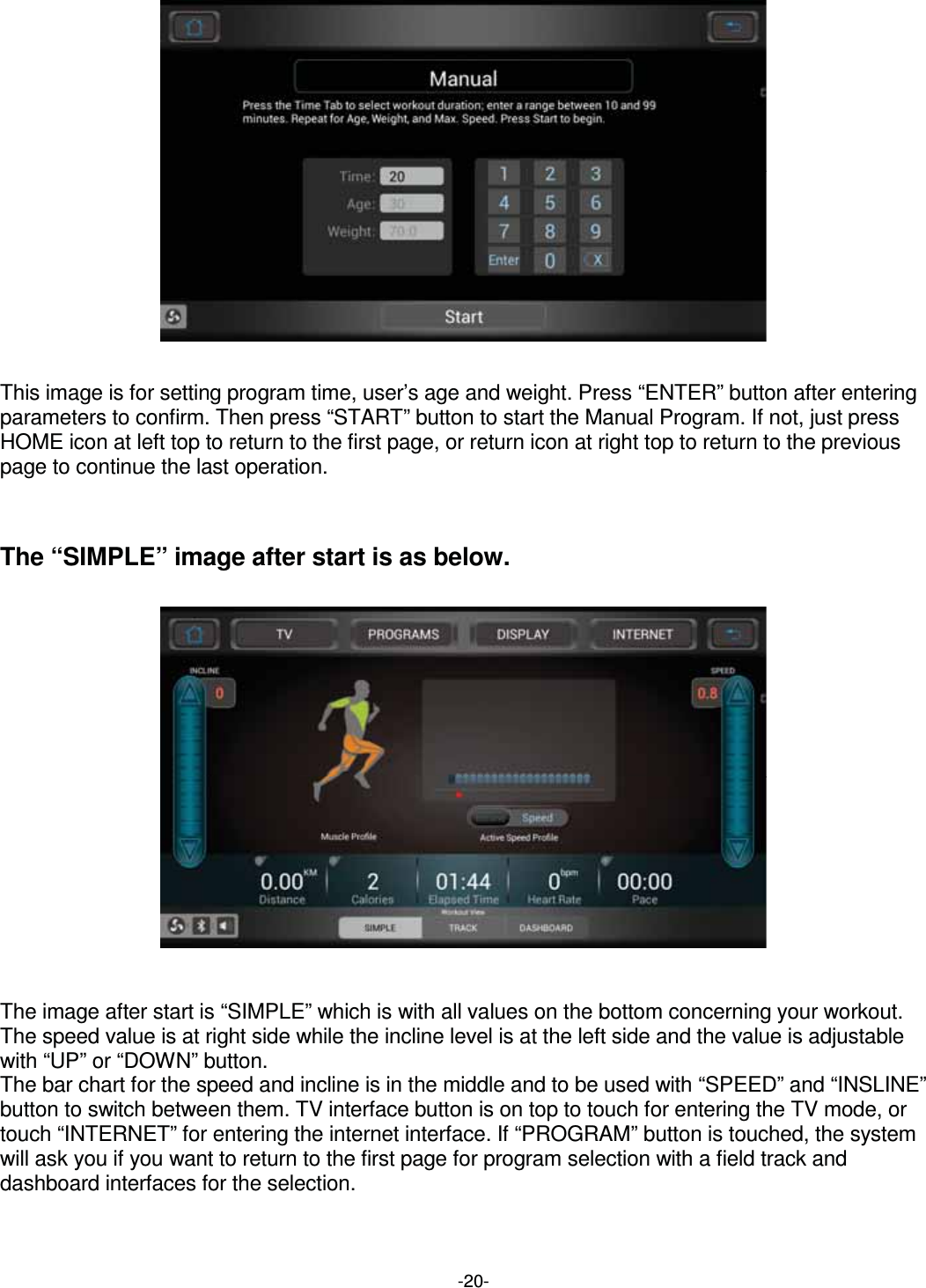  -20-                  This image is for setting program time, user’s age and weight. Press “ENTER” button after entering parameters to confirm. Then press “START” button to start the Manual Program. If not, just press HOME icon at left top to return to the first page, or return icon at right top to return to the previous page to continue the last operation.    The “SIMPLE” image after start is as below.                     The image after start is “SIMPLE” which is with all values on the bottom concerning your workout.   The speed value is at right side while the incline level is at the left side and the value is adjustable with “UP” or “DOWN” button. The bar chart for the speed and incline is in the middle and to be used with “SPEED” and “INSLINE” button to switch between them. TV interface button is on top to touch for entering the TV mode, or touch “INTERNET” for entering the internet interface. If “PROGRAM” button is touched, the system will ask you if you want to return to the first page for program selection with a field track and dashboard interfaces for the selection.  