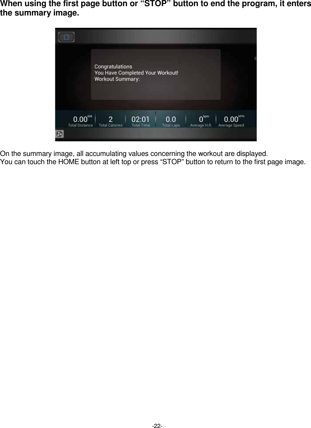  -22-When using the first page button or “STOP” button to end the program, it enters the summary image.                  On the summary image, all accumulating values concerning the workout are displayed. You can touch the HOME button at left top or press “STOP” button to return to the first page image.    