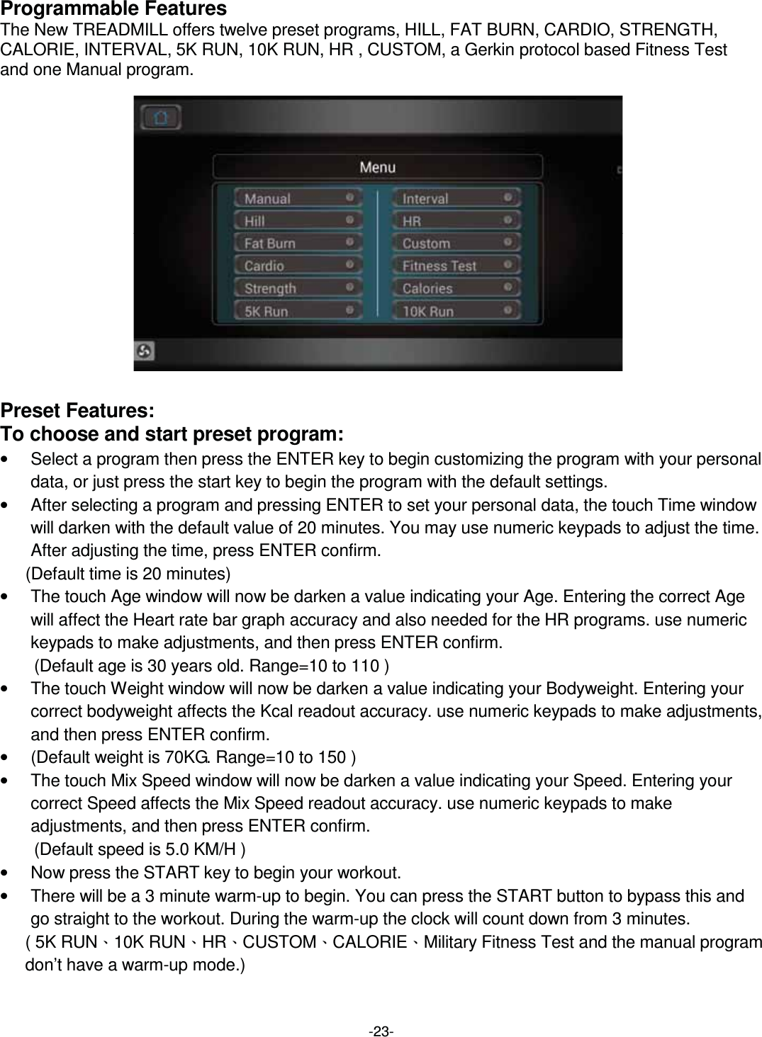  -23-Programmable Features The New TREADMILL offers twelve preset programs, HILL, FAT BURN, CARDIO, STRENGTH, CALORIE, INTERVAL, 5K RUN, 10K RUN, HR , CUSTOM, a Gerkin protocol based Fitness Test   and one Manual program.                 Preset Features: To choose and start preset program: •  Select a program then press the ENTER key to begin customizing the program with your personal data, or just press the start key to begin the program with the default settings. •  After selecting a program and pressing ENTER to set your personal data, the touch Time window will darken with the default value of 20 minutes. You may use numeric keypads to adjust the time. After adjusting the time, press ENTER confirm.   (Default time is 20 minutes)   •  The touch Age window will now be darken a value indicating your Age. Entering the correct Age will affect the Heart rate bar graph accuracy and also needed for the HR programs. use numeric keypads to make adjustments, and then press ENTER confirm. (Default age is 30 years old. Range=10 to 110 ) •  The touch Weight window will now be darken a value indicating your Bodyweight. Entering your correct bodyweight affects the Kcal readout accuracy. use numeric keypads to make adjustments, and then press ENTER confirm. •  (Default weight is 70KG. Range=10 to 150 ) •  The touch Mix Speed window will now be darken a value indicating your Speed. Entering your correct Speed affects the Mix Speed readout accuracy. use numeric keypads to make adjustments, and then press ENTER confirm. (Default speed is 5.0 KM/H ) •  Now press the START key to begin your workout. •  There will be a 3 minute warm-up to begin. You can press the START button to bypass this and go straight to the workout. During the warm-up the clock will count down from 3 minutes.   ( 5K RUNˣ10K RUNˣHRˣCUSTOMˣCALORIEˣMilitary Fitness Test and the manual program don’t have a warm-up mode.)  