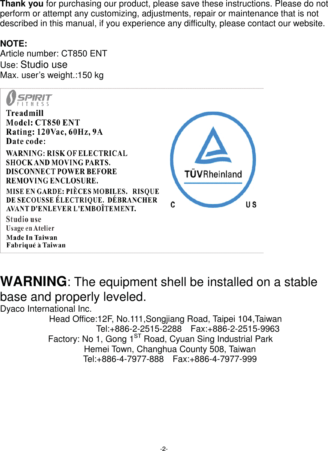  -2-Thank you for purchasing our product, please save these instructions. Please do not perform or attempt any customizing, adjustments, repair or maintenance that is not described in this manual, if you experience any difficulty, please contact our website.  NOTE: Article number: CT850 ENT Use: Studio use Max. user’s weight.:150 kg       WARNING: The equipment shell be installed on a stable base and properly leveled. Dyaco International Inc. Head Office:12F, No.111,Songjiang Road, Taipei 104,Taiwan                       Tel:+886-2-2515-2288  Fax:+886-2-2515-9963 Factory: No 1, Gong 1ST Road, Cyuan Sing Industrial Park     Hemei Town, Changhua County 508, Taiwan                      Tel:+886-4-7977-888  Fax:+886-4-7977-999 