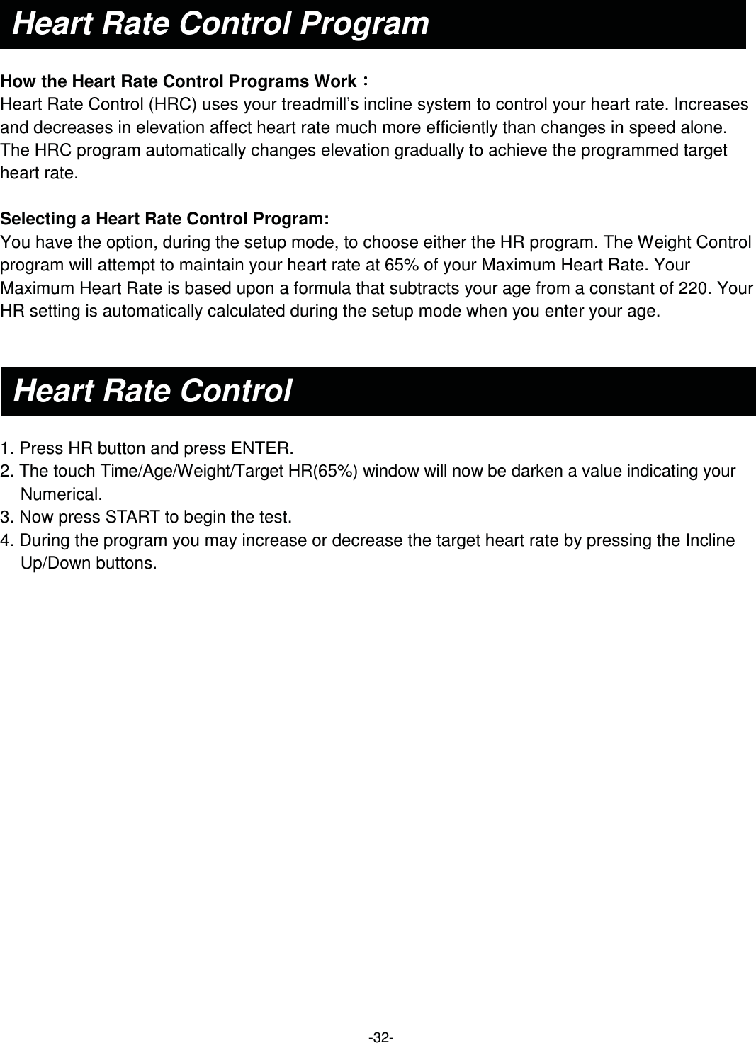  -32-   How the Heart Rate Control Programs Work烉烉烉烉  Heart Rate Control (HRC) uses your treadmill’s incline system to control your heart rate. Increases and decreases in elevation affect heart rate much more efficiently than changes in speed alone. The HRC program automatically changes elevation gradually to achieve the programmed target heart rate.    Selecting a Heart Rate Control Program:   You have the option, during the setup mode, to choose either the HR program. The Weight Control program will attempt to maintain your heart rate at 65% of your Maximum Heart Rate. Your Maximum Heart Rate is based upon a formula that subtracts your age from a constant of 220. Your HR setting is automatically calculated during the setup mode when you enter your age.     1. Press HR button and press ENTER.   2. The touch Time/Age/Weight/Target HR(65%) window will now be darken a value indicating your Numerical. 3. Now press START to begin the test. 4. During the program you may increase or decrease the target heart rate by pressing the Incline   Up/Down buttons.  Heart Rate Control Program Heart Rate Control 