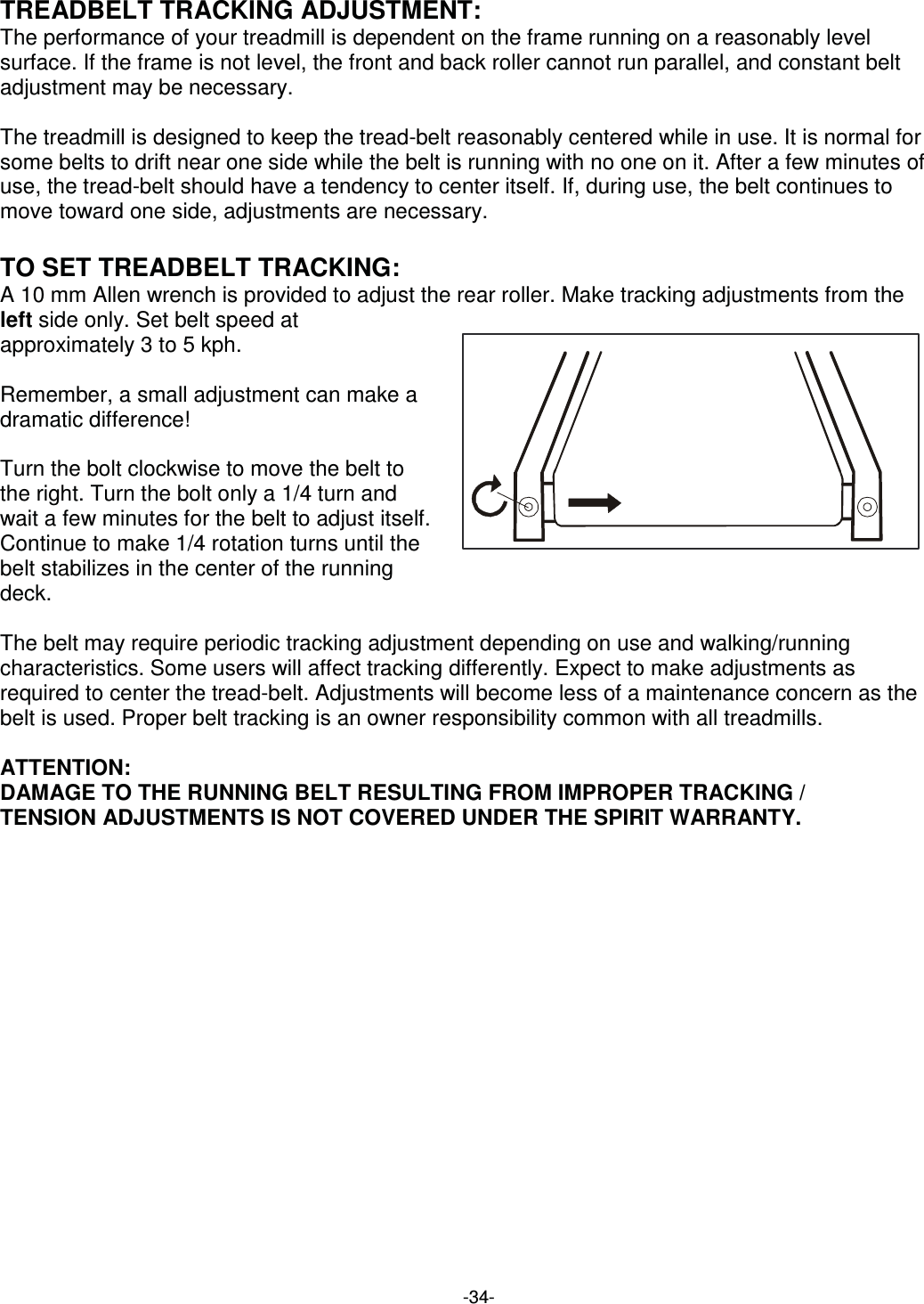  -34-TREADBELT TRACKING ADJUSTMENT: The performance of your treadmill is dependent on the frame running on a reasonably level surface. If the frame is not level, the front and back roller cannot run parallel, and constant belt adjustment may be necessary.  The treadmill is designed to keep the tread-belt reasonably centered while in use. It is normal for some belts to drift near one side while the belt is running with no one on it. After a few minutes of use, the tread-belt should have a tendency to center itself. If, during use, the belt continues to move toward one side, adjustments are necessary.  TO SET TREADBELT TRACKING: A 10 mm Allen wrench is provided to adjust the rear roller. Make tracking adjustments from the left side only. Set belt speed at approximately 3 to 5 kph.    Remember, a small adjustment can make a dramatic difference!    Turn the bolt clockwise to move the belt to the right. Turn the bolt only a 1/4 turn and wait a few minutes for the belt to adjust itself. Continue to make 1/4 rotation turns until the belt stabilizes in the center of the running deck.   The belt may require periodic tracking adjustment depending on use and walking/running characteristics. Some users will affect tracking differently. Expect to make adjustments as required to center the tread-belt. Adjustments will become less of a maintenance concern as the belt is used. Proper belt tracking is an owner responsibility common with all treadmills.  ATTENTION: DAMAGE TO THE RUNNING BELT RESULTING FROM IMPROPER TRACKING / TENSION ADJUSTMENTS IS NOT COVERED UNDER THE SPIRIT WARRANTY. 