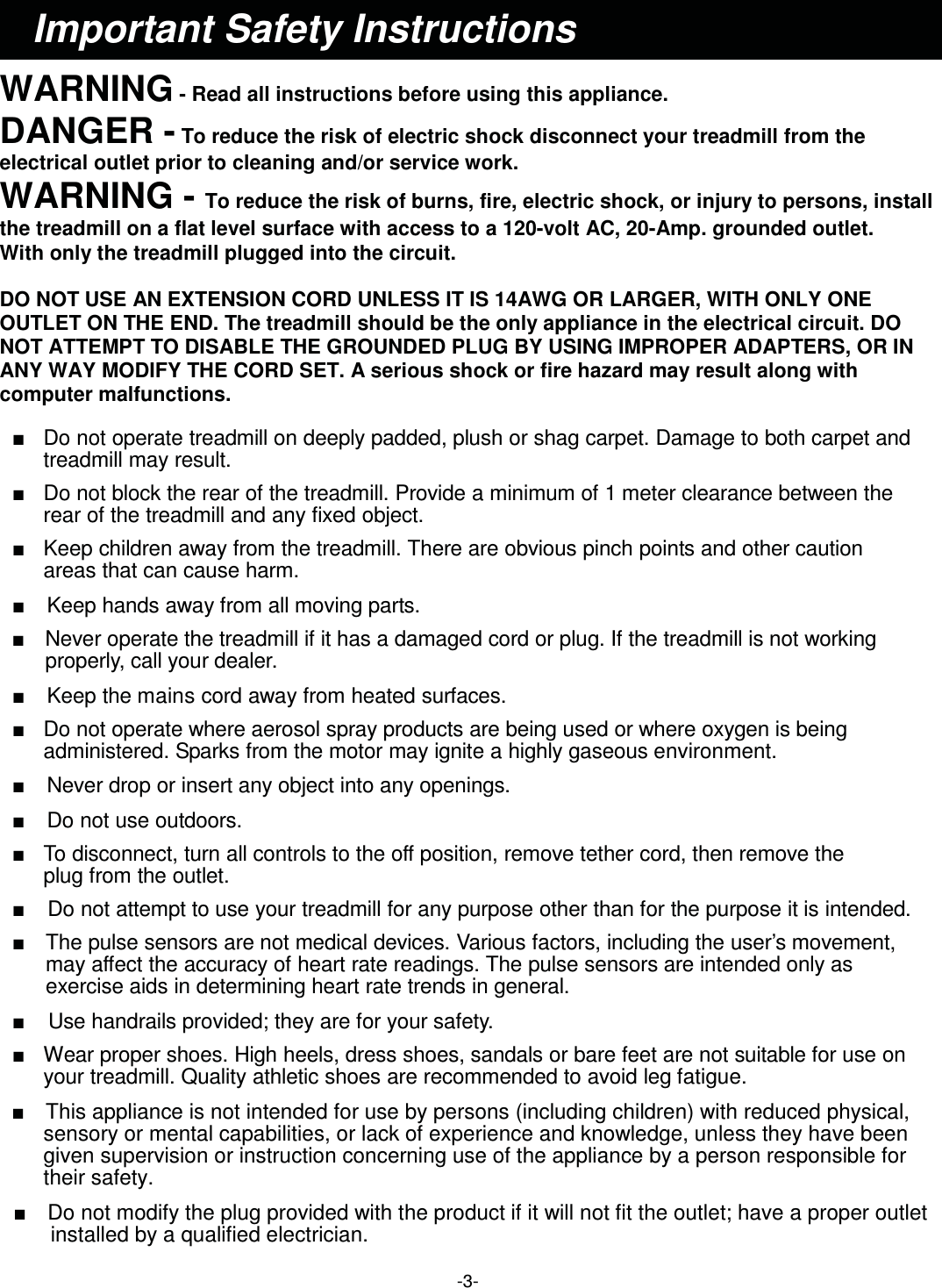 -3-  WARNING - Read all instructions before using this appliance. DANGER - To reduce the risk of electric shock disconnect your treadmill from the electrical outlet prior to cleaning and/or service work. WARNING - To reduce the risk of burns, fire, electric shock, or injury to persons, install   the treadmill on a flat level surface with access to a 120-volt AC, 20-Amp. grounded outlet. With only the treadmill plugged into the circuit.  DO NOT USE AN EXTENSION CORD UNLESS IT IS 14AWG OR LARGER, WITH ONLY ONE OUTLET ON THE END. The treadmill should be the only appliance in the electrical circuit. DO NOT ATTEMPT TO DISABLE THE GROUNDED PLUG BY USING IMPROPER ADAPTERS, OR IN ANY WAY MODIFY THE CORD SET. A serious shock or fire hazard may result along with computer malfunctions.    Ŷ   Do not operate treadmill on deeply padded, plush or shag carpet. Damage to both carpet and treadmill may result.  Ŷ   Do not block the rear of the treadmill. Provide a minimum of 1 meter clearance between the rear of the treadmill and any fixed object.  Ŷ   Keep children away from the treadmill. There are obvious pinch points and other caution areas that can cause harm.  Ŷ   Keep hands away from all moving parts.  Ŷ   Never operate the treadmill if it has a damaged cord or plug. If the treadmill is not working properly, call your dealer.  Ŷ    Keep the mains cord away from heated surfaces.  Ŷ   Do not operate where aerosol spray products are being used or where oxygen is being administered. Sparks from the motor may ignite a highly gaseous environment.  Ŷ    Never drop or insert any object into any openings.  Ŷ    Do not use outdoors.  Ŷ   To disconnect, turn all controls to the off position, remove tether cord, then remove the plug from the outlet.  Ŷ    Do not attempt to use your treadmill for any purpose other than for the purpose it is intended.  Ŷ    The pulse sensors are not medical devices. Various factors, including the user’s movement, may affect the accuracy of heart rate readings. The pulse sensors are intended only as exercise aids in determining heart rate trends in general.  Ŷ    Use handrails provided; they are for your safety.  Ŷ   Wear proper shoes. High heels, dress shoes, sandals or bare feet are not suitable for use on your treadmill. Quality athletic shoes are recommended to avoid leg fatigue.  Ŷ    This appliance is not intended for use by persons (including children) with reduced physical,   sensory or mental capabilities, or lack of experience and knowledge, unless they have been   given supervision or instruction concerning use of the appliance by a person responsible for   their safety.  Ŷ    Do not modify the plug provided with the product if it will not fit the outlet; have a proper outlet installed by a qualified electrician. Important Safety Instructions 
