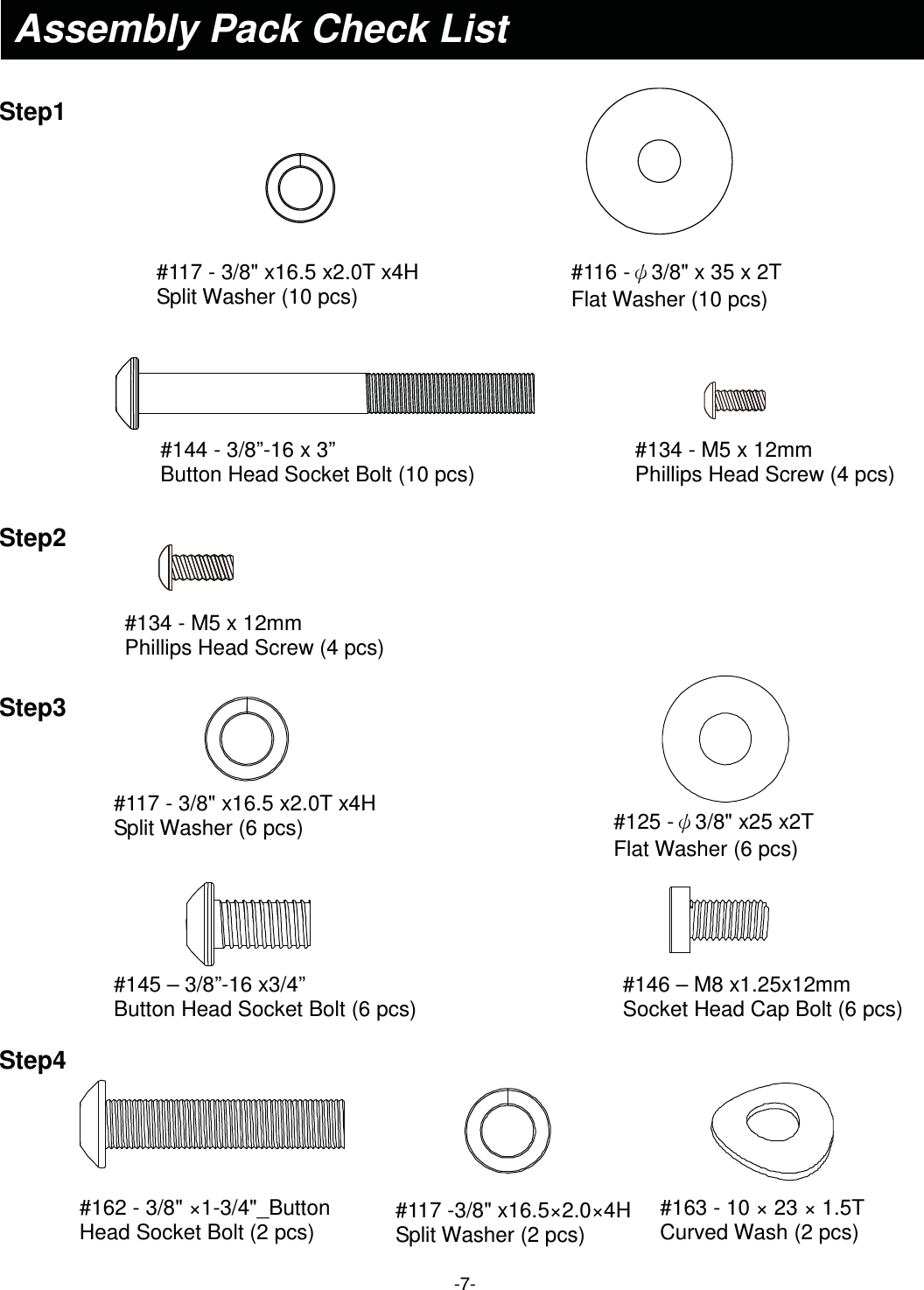  -7-Assembly Pack Check List    Step1 #117 - 3/8&quot; x16.5 x2.0T x4H Split Washer (10 pcs)  #144 - 3/8”-16 x 3” Button Head Socket Bolt (10 pcs) #134 - M5 x 12mm Phillips Head Screw (4 pcs)  #116 -ȶ3/8&quot; x 35 x 2T   Flat Washer (10 pcs) Step2 #134 - M5 x 12mm Phillips Head Screw (4 pcs)  #125 -ȶ3/8&quot; x25 x2T   Flat Washer (6 pcs) Step3 #117 - 3/8&quot; x16.5 x2.0T x4H Split Washer (6 pcs)  #145 – 3/8”-16 x3/4” Button Head Socket Bolt (6 pcs)  #146 – M8 x1.25x12mm Socket Head Cap Bolt (6 pcs)  Step4 #162 - 3/8&quot; ×1-3/4&quot;_Button Head Socket Bolt (2 pcs)  #163 - 10 × 23 × 1.5T Curved Wash (2 pcs) #117 -3/8&quot; x16.5×2.0×4H Split Washer (2 pcs) 