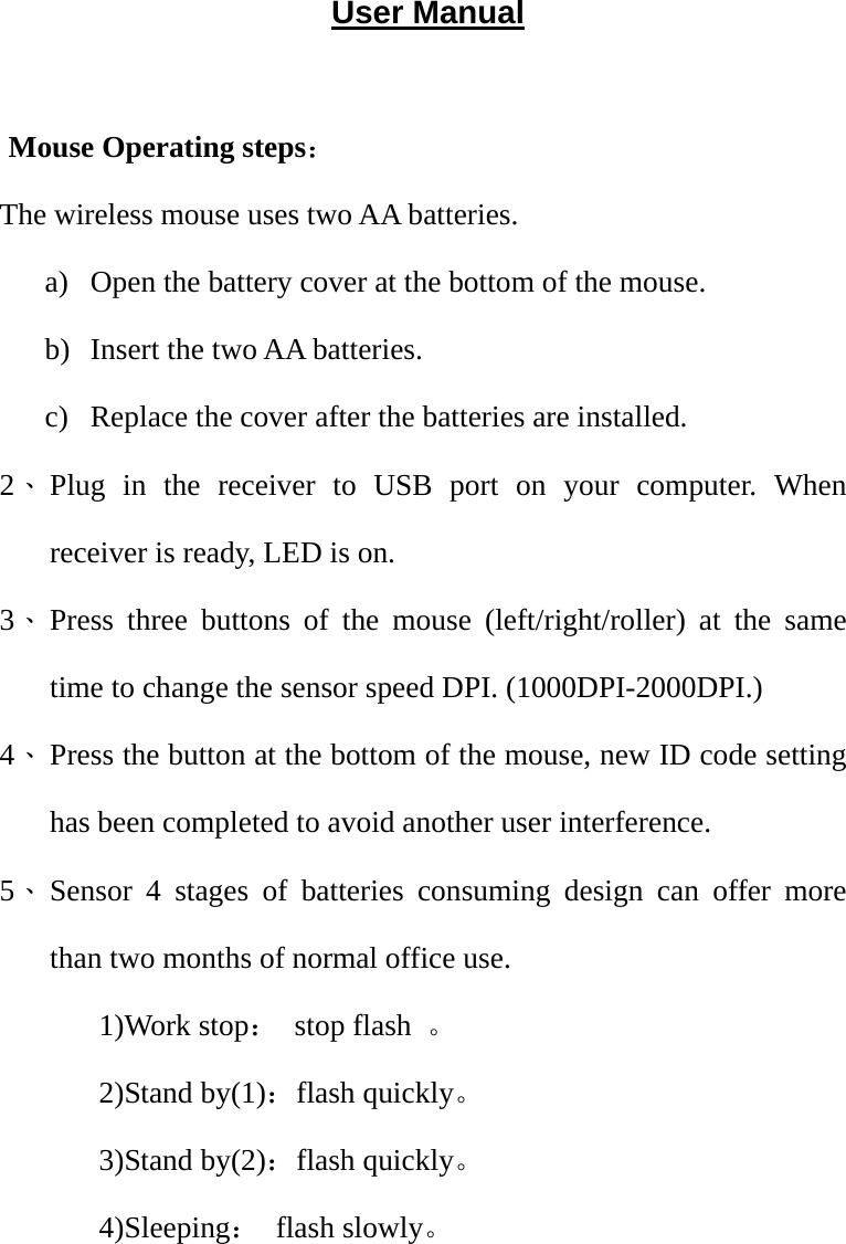 User Manual  Mouse Operating steps： The wireless mouse uses two AA batteries.   a) Open the battery cover at the bottom of the mouse. b) Insert the two AA batteries. c) Replace the cover after the batteries are installed. 2、 Plug in the receiver to USB port on your computer. When receiver is ready, LED is on. 3、 Press three buttons of the mouse (left/right/roller) at the same time to change the sensor speed DPI. (1000DPI-2000DPI.) 4、 Press the button at the bottom of the mouse, new ID code setting has been completed to avoid another user interference.     5、 Sensor 4 stages of batteries consuming design can offer more than two months of normal office use. 1)Work stop： stop flash 。 2)Stand by(1)：flash quickly。 3)Stand by(2)：flash quickly。 4)Sleeping： flash slowly。      