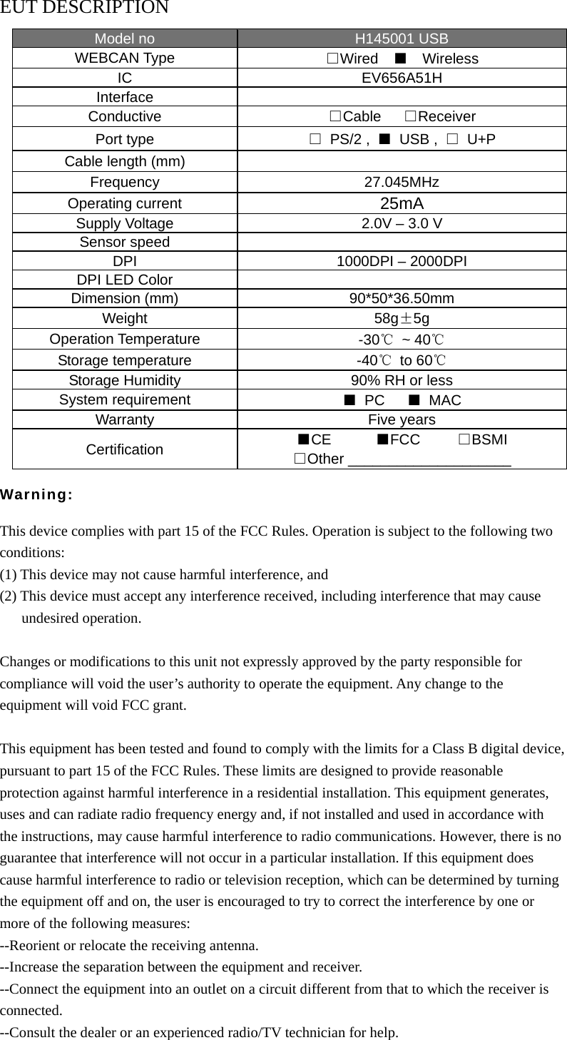 EUT DESCRIPTION Model no  H145001 USB WEBCAN Type  □Wired  ■  Wireless IC EV656A51H Interface  Conductive  □Cable   □Receiver Port type  □ PS/2 , ■ USB , □ U+P Cable length (mm)   Frequency 27.045MHz Operating current  25mA Supply Voltage  2.0V &ndash; 3.0 V Sensor speed   DPI  1000DPI &ndash; 2000DPI DPI LED Color   Dimension (mm)  90*50*36.50mm Weight  58g&plusmn;5g Operation Temperature  -30℃ ~ 40℃ Storage temperature  -40℃ to 60℃ Storage Humidity  90% RH or less System requirement  ■ PC   ■ MAC Warranty Five years Certification ■CE      ■FCC     □BSMI □Other ____________________  Warning:  This device complies with part 15 of the FCC Rules. Operation is subject to the following two conditions: (1) This device may not cause harmful interference, and (2) This device must accept any interference received, including interference that may cause    undesired operation.  Changes or modifications to this unit not expressly approved by the party responsible for compliance will void the user&rsquo;s authority to operate the equipment. Any change to the equipment will void FCC grant.  This equipment has been tested and found to comply with the limits for a Class B digital device, pursuant to part 15 of the FCC Rules. These limits are designed to provide reasonable protection against harmful interference in a residential installation. This equipment generates, uses and can radiate radio frequency energy and, if not installed and used in accordance with the instructions, may cause harmful interference to radio communications. However, there is no guarantee that interference will not occur in a particular installation. If this equipment does cause harmful interference to radio or television reception, which can be determined by turning the equipment off and on, the user is encouraged to try to correct the interference by one or more of the following measures: --Reorient or relocate the receiving antenna. --Increase the separation between the equipment and receiver. --Connect the equipment into an outlet on a circuit different from that to which the receiver is connected. --Consult the dealer or an experienced radio/TV technician for help. 