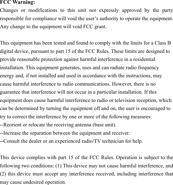  FCC Warning:   Changes or modifications to this unit not expressly approved by the party responsible for compliance will void the user&rsquo;s authority to operate the equipment. Any change to the equipment will void FCC grant.  This equipment has been tested and found to comply with the limits for a Class B digital device, pursuant to part 15 of the FCC Rules. These limits are designed to provide reasonable protection against harmful interference in a residential installation. This equipment generates, uses and can radiate radio frequency energy and, if not installed and used in accordance with the instructions, may cause harmful interference to radio communications. However, there is no guarantee that interference will not occur in a particular installation. If this equipment does cause harmful interference to radio or television reception, which can be determined by turning the equipment off and on, the user is encouraged to try to correct the interference by one or more of the following measures: --Reorient or relocate the receiving antenna (base unit). --Increase the separation between the equipment and receiver. --Consult the dealer or an experienced radio/TV technician for help.  This device complies with part 15 of the FCC Rules. Operation is subject to the following two conditions: (1) This device may not cause harmful interference, and (2) this device must accept any interference received, including interference that may cause undesired operation.    