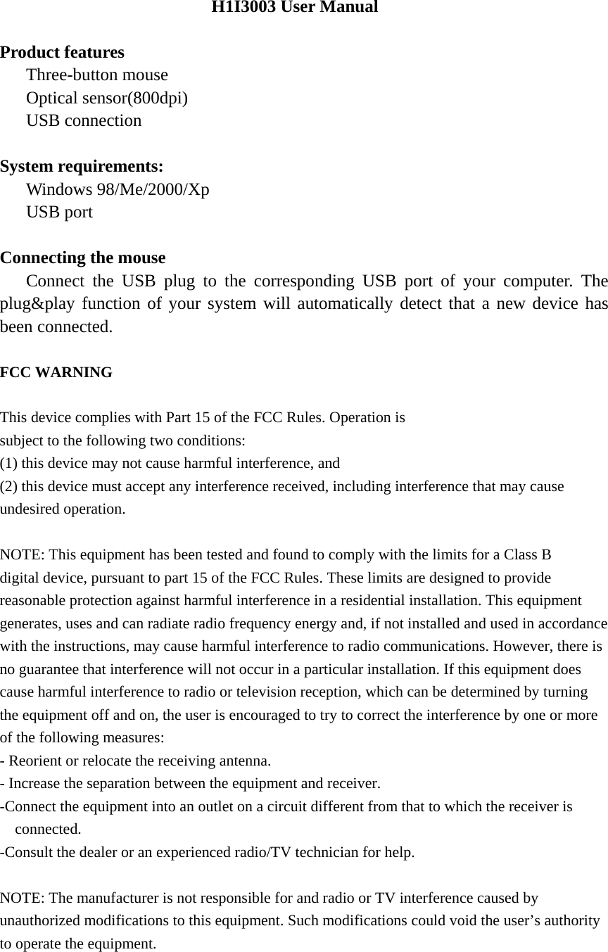 H1I3003 User Manual  Product features    Three-button mouse    Optical sensor(800dpi)    USB connection  System requirements:    Windows 98/Me/2000/Xp    USB port  Connecting the mouse    Connect the USB plug to the corresponding USB port of your computer. The plug&amp;play function of your system will automatically detect that a new device has been connected.  FCC WARNING  This device complies with Part 15 of the FCC Rules. Operation is subject to the following two conditions: (1) this device may not cause harmful interference, and (2) this device must accept any interference received, including interference that may cause undesired operation.  NOTE: This equipment has been tested and found to comply with the limits for a Class B digital device, pursuant to part 15 of the FCC Rules. These limits are designed to provide reasonable protection against harmful interference in a residential installation. This equipment generates, uses and can radiate radio frequency energy and, if not installed and used in accordance with the instructions, may cause harmful interference to radio communications. However, there is no guarantee that interference will not occur in a particular installation. If this equipment does cause harmful interference to radio or television reception, which can be determined by turning the equipment off and on, the user is encouraged to try to correct the interference by one or more of the following measures: - Reorient or relocate the receiving antenna. - Increase the separation between the equipment and receiver. -Connect the equipment into an outlet on a circuit different from that to which the receiver is connected. -Consult the dealer or an experienced radio/TV technician for help.  NOTE: The manufacturer is not responsible for and radio or TV interference caused by unauthorized modifications to this equipment. Such modifications could void the user&rsquo;s authority to operate the equipment.   