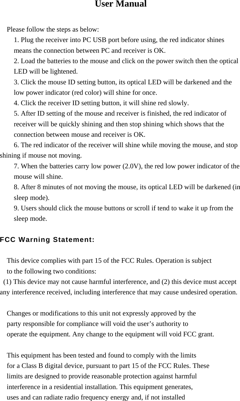 User Manual  Please follow the steps as below: 1. Plug the receiver into PC USB port before using, the red indicator shines means the connection between PC and receiver is OK. 2. Load the batteries to the mouse and click on the power switch then the optical LED will be lightened. 3. Click the mouse ID setting button, its optical LED will be darkened and the low power indicator (red color) will shine for once. 4. Click the receiver ID setting button, it will shine red slowly. 5. After ID setting of the mouse and receiver is finished, the red indicator of receiver will be quickly shining and then stop shining which shows that the connection between mouse and receiver is OK.           6. The red indicator of the receiver will shine while moving the mouse, and stop shining if mouse not moving. 7. When the batteries carry low power (2.0V), the red low power indicator of the mouse will shine. 8. After 8 minutes of not moving the mouse, its optical LED will be darkened (in sleep mode). 9. Users should click the mouse buttons or scroll if tend to wake it up from the sleep mode.  FCC Warning Statement:  This device complies with part 15 of the FCC Rules. Operation is subject   to the following two conditions:   (1) This device may not cause harmful interference, and (2) this device must accept any interference received, including interference that may cause undesired operation.  Changes or modifications to this unit not expressly approved by the   party responsible for compliance will void the user&rsquo;s authority to   operate the equipment. Any change to the equipment will void FCC grant.  This equipment has been tested and found to comply with the limits   for a Class B digital device, pursuant to part 15 of the FCC Rules. These   limits are designed to provide reasonable protection against harmful   interference in a residential installation. This equipment generates,       uses and can radiate radio frequency energy and, if not installed 