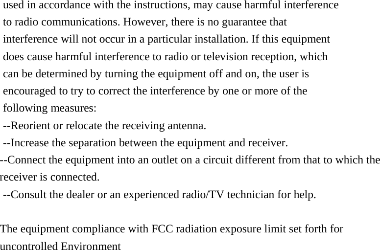 used in accordance with the instructions, may cause harmful interference     to radio communications. However, there is no guarantee that   interference will not occur in a particular installation. If this equipment   does cause harmful interference to radio or television reception, which     can be determined by turning the equipment off and on, the user is   encouraged to try to correct the interference by one or more of the   following measures: --Reorient or relocate the receiving antenna. --Increase the separation between the equipment and receiver. --Connect the equipment into an outlet on a circuit different from that to which the receiver is connected. --Consult the dealer or an experienced radio/TV technician for help.  The equipment compliance with FCC radiation exposure limit set forth for uncontrolled Environment   
