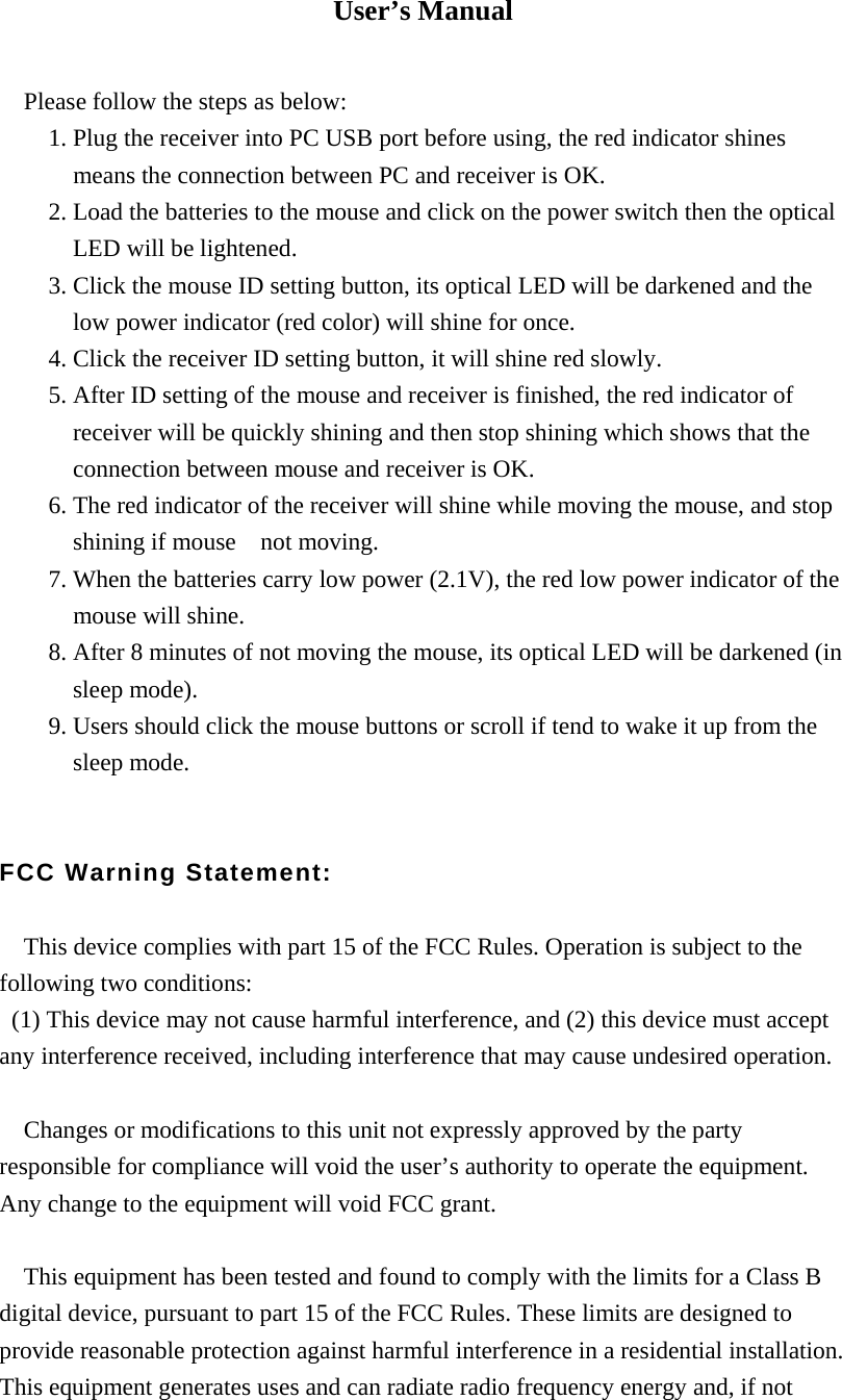 User&rsquo;s Manual  Please follow the steps as below: 1. Plug the receiver into PC USB port before using, the red indicator shines       means the connection between PC and receiver is OK. 2. Load the batteries to the mouse and click on the power switch then the optical     LED will be lightened. 3. Click the mouse ID setting button, its optical LED will be darkened and the       low power indicator (red color) will shine for once. 4. Click the receiver ID setting button, it will shine red slowly. 5. After ID setting of the mouse and receiver is finished, the red indicator of   receiver will be quickly shining and then stop shining which shows that the     connection between mouse and receiver is OK.   6. The red indicator of the receiver will shine while moving the mouse, and stop       shining if mouse  not moving. 7. When the batteries carry low power (2.1V), the red low power indicator of the       mouse will shine. 8. After 8 minutes of not moving the mouse, its optical LED will be darkened (in     sleep mode). 9. Users should click the mouse buttons or scroll if tend to wake it up from the   sleep mode.   FCC Warning Statement:  This device complies with part 15 of the FCC Rules. Operation is subject to the following two conditions:   (1) This device may not cause harmful interference, and (2) this device must accept any interference received, including interference that may cause undesired operation.  Changes or modifications to this unit not expressly approved by the party responsible for compliance will void the user&rsquo;s authority to operate the equipment. Any change to the equipment will void FCC grant.  This equipment has been tested and found to comply with the limits for a Class B digital device, pursuant to part 15 of the FCC Rules. These limits are designed to provide reasonable protection against harmful interference in a residential installation. This equipment generates uses and can radiate radio frequency energy and, if not 