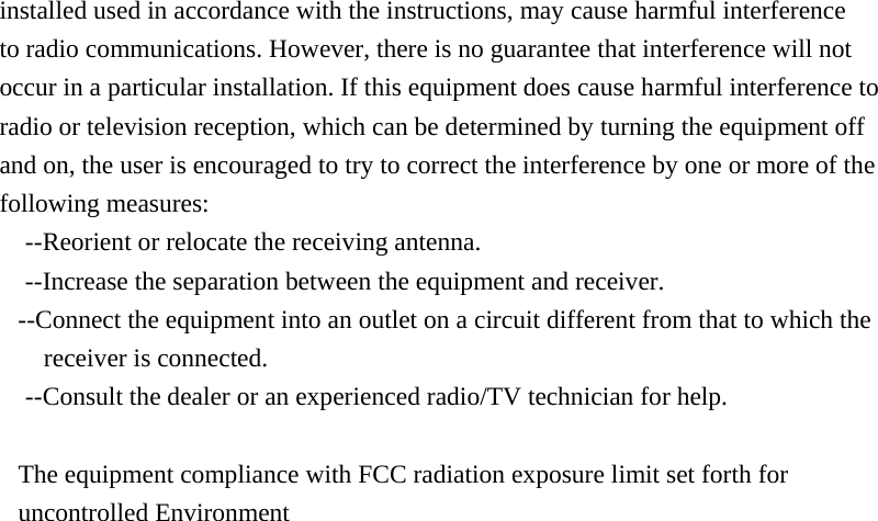 installed used in accordance with the instructions, may cause harmful interference     to radio communications. However, there is no guarantee that interference will not occur in a particular installation. If this equipment does cause harmful interference to radio or television reception, which can be determined by turning the equipment off and on, the user is encouraged to try to correct the interference by one or more of the following measures: --Reorient or relocate the receiving antenna. --Increase the separation between the equipment and receiver. --Connect the equipment into an outlet on a circuit different from that to which the         receiver is connected. --Consult the dealer or an experienced radio/TV technician for help.  The equipment compliance with FCC radiation exposure limit set forth for uncontrolled Environment  
