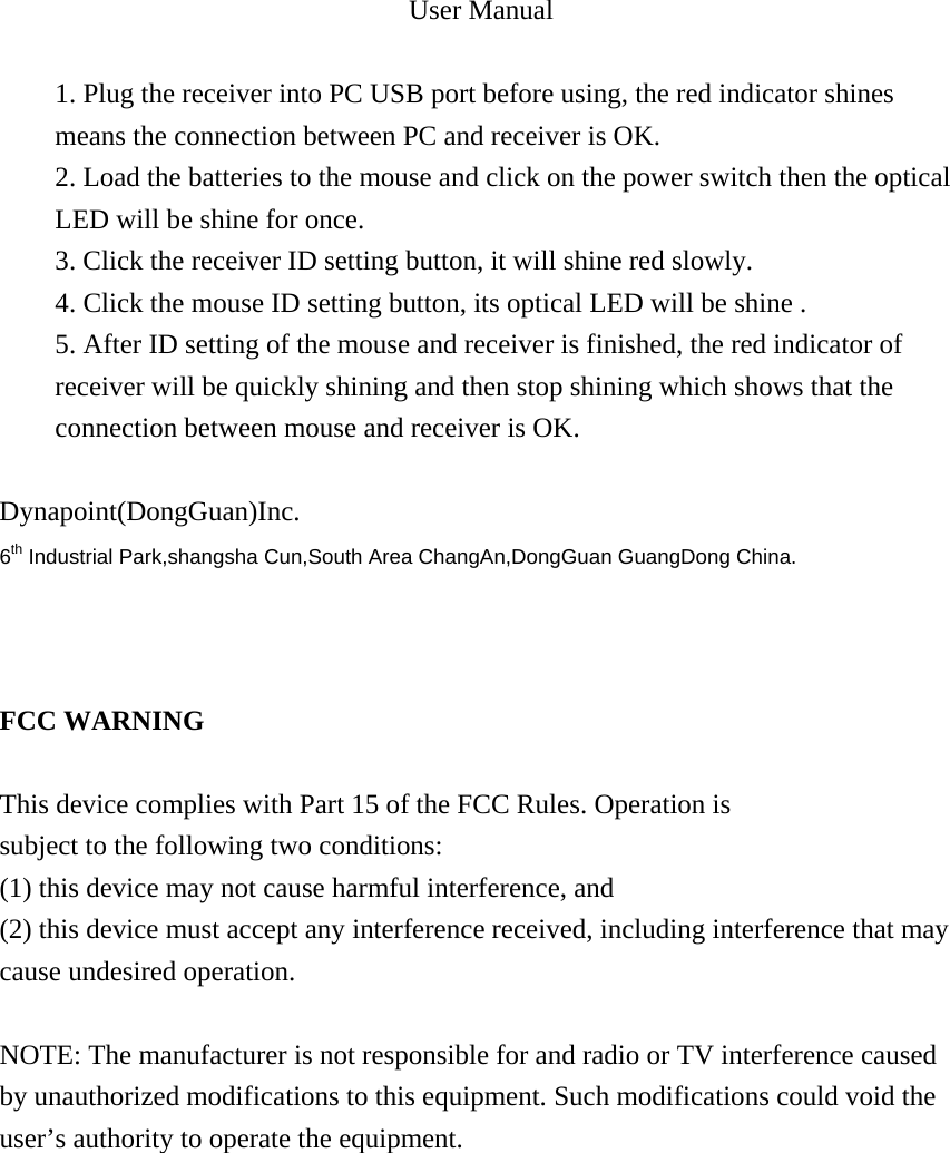 User Manual  1. Plug the receiver into PC USB port before using, the red indicator shines means the connection between PC and receiver is OK. 2. Load the batteries to the mouse and click on the power switch then the optical LED will be shine for once. 3. Click the receiver ID setting button, it will shine red slowly. 4. Click the mouse ID setting button, its optical LED will be shine . 5. After ID setting of the mouse and receiver is finished, the red indicator of receiver will be quickly shining and then stop shining which shows that the connection between mouse and receiver is OK.        Dynapoint(DongGuan)Inc. 6th Industrial Park,shangsha Cun,South Area ChangAn,DongGuan GuangDong China.    FCC WARNING  This device complies with Part 15 of the FCC Rules. Operation is subject to the following two conditions: (1) this device may not cause harmful interference, and (2) this device must accept any interference received, including interference that may cause undesired operation.  NOTE: The manufacturer is not responsible for and radio or TV interference caused by unauthorized modifications to this equipment. Such modifications could void the user&rsquo;s authority to operate the equipment.   