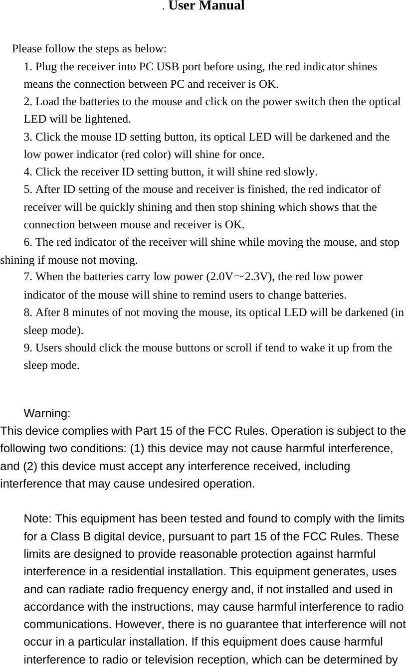 . User Manual  Please follow the steps as below: 1. Plug the receiver into PC USB port before using, the red indicator shines means the connection between PC and receiver is OK. 2. Load the batteries to the mouse and click on the power switch then the optical LED will be lightened. 3. Click the mouse ID setting button, its optical LED will be darkened and the low power indicator (red color) will shine for once. 4. Click the receiver ID setting button, it will shine red slowly. 5. After ID setting of the mouse and receiver is finished, the red indicator of receiver will be quickly shining and then stop shining which shows that the connection between mouse and receiver is OK.           6. The red indicator of the receiver will shine while moving the mouse, and stop shining if mouse not moving. 7. When the batteries carry low power (2.0V～2.3V), the red low power indicator of the mouse will shine to remind users to change batteries. 8. After 8 minutes of not moving the mouse, its optical LED will be darkened (in sleep mode). 9. Users should click the mouse buttons or scroll if tend to wake it up from the sleep mode.  Warning: This device complies with Part 15 of the FCC Rules. Operation is subject to the following two conditions: (1) this device may not cause harmful interference, and (2) this device must accept any interference received, including interference that may cause undesired operation.  Note: This equipment has been tested and found to comply with the limits for a Class B digital device, pursuant to part 15 of the FCC Rules. These limits are designed to provide reasonable protection against harmful interference in a residential installation. This equipment generates, uses and can radiate radio frequency energy and, if not installed and used in accordance with the instructions, may cause harmful interference to radio communications. However, there is no guarantee that interference will not occur in a particular installation. If this equipment does cause harmful interference to radio or television reception, which can be determined by 