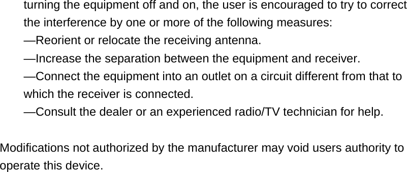 turning the equipment off and on, the user is encouraged to try to correct the interference by one or more of the following measures: &mdash;Reorient or relocate the receiving antenna. &mdash;Increase the separation between the equipment and receiver. &mdash;Connect the equipment into an outlet on a circuit different from that to which the receiver is connected. &mdash;Consult the dealer or an experienced radio/TV technician for help.  Modifications not authorized by the manufacturer may void users authority to operate this device.   
