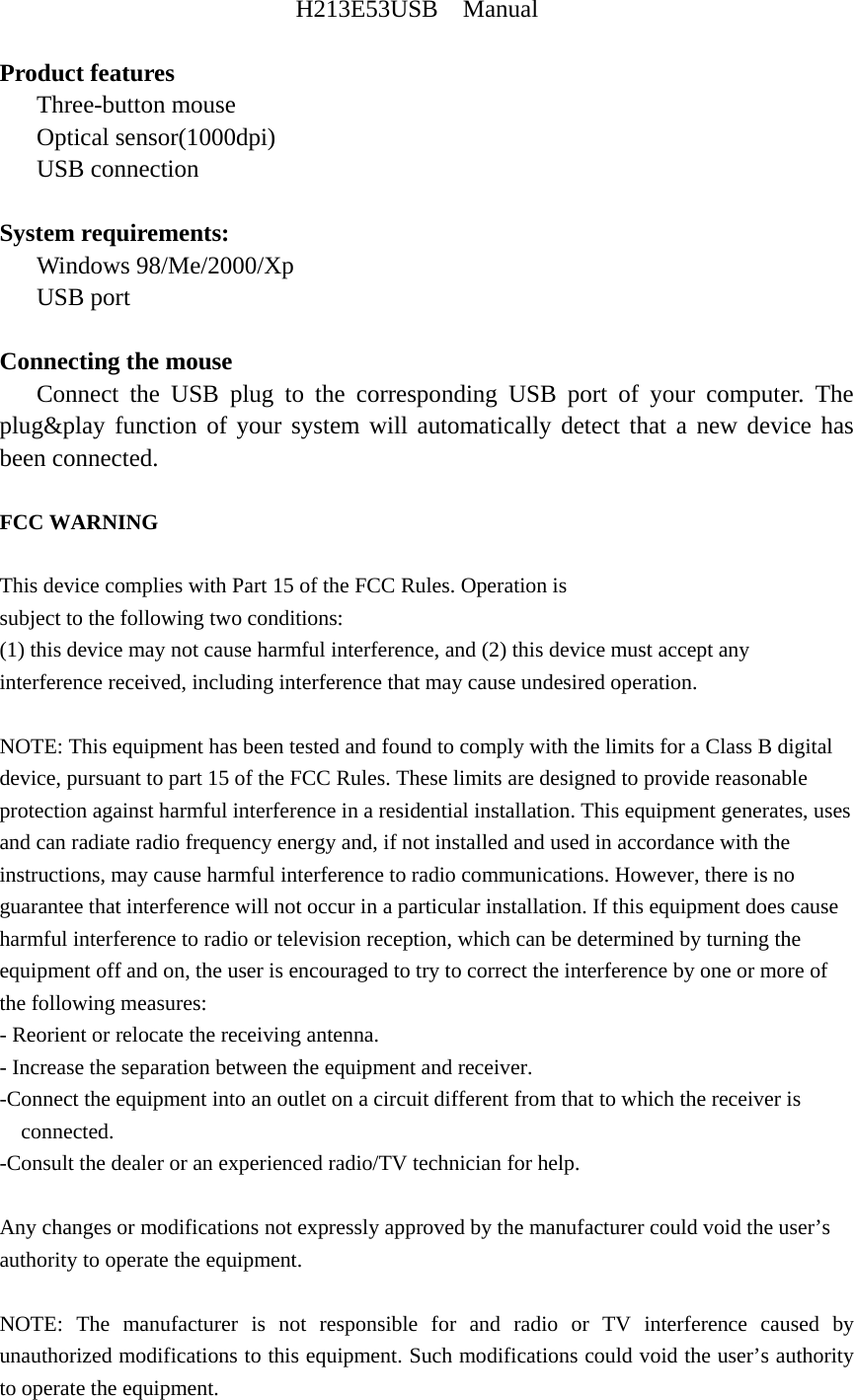 H213E53USB  Manual  Product features    Three-button mouse    Optical sensor(1000dpi)    USB connection  System requirements:    Windows 98/Me/2000/Xp    USB port  Connecting the mouse    Connect the USB plug to the corresponding USB port of your computer. The plug&amp;play function of your system will automatically detect that a new device has been connected.  FCC WARNING  This device complies with Part 15 of the FCC Rules. Operation is subject to the following two conditions: (1) this device may not cause harmful interference, and (2) this device must accept any interference received, including interference that may cause undesired operation.  NOTE: This equipment has been tested and found to comply with the limits for a Class B digital device, pursuant to part 15 of the FCC Rules. These limits are designed to provide reasonable protection against harmful interference in a residential installation. This equipment generates, uses and can radiate radio frequency energy and, if not installed and used in accordance with the instructions, may cause harmful interference to radio communications. However, there is no guarantee that interference will not occur in a particular installation. If this equipment does cause harmful interference to radio or television reception, which can be determined by turning the equipment off and on, the user is encouraged to try to correct the interference by one or more of the following measures: - Reorient or relocate the receiving antenna. - Increase the separation between the equipment and receiver. -Connect the equipment into an outlet on a circuit different from that to which the receiver is connected. -Consult the dealer or an experienced radio/TV technician for help.  Any changes or modifications not expressly approved by the manufacturer could void the user&rsquo;s authority to operate the equipment.  NOTE: The manufacturer is not responsible for and radio or TV interference caused by unauthorized modifications to this equipment. Such modifications could void the user&rsquo;s authority to operate the equipment. 