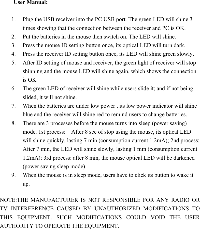 User Manual:      1. Plug the USB receiver into the PC USB port. The green LED will shine 3 times showing that the connection between the receiver and PC is OK. 2. Put the batteries in the mouse then switch on. The LED will shine. 3. Press the mouse ID setting button once, its optical LED will turn dark. 4. Press the receiver ID setting button once, its LED will shine green slowly. 5. After ID setting of mouse and receiver, the green light of receiver will stop shinning and the mouse LED will shine again, which shows the connection is OK. 6. The green LED of receiver will shine while users slide it; and if not being slided, it will not shine. 7. When the batteries are under low power , its low power indicator will shine blue and the receiver will shine red to remind users to change batteries. 8. There are 3 processes before the mouse turns into sleep (power saving) mode. 1st process:    After 8 sec of stop using the mouse, its optical LED will shine quickly, lasting 7 min (consumption current 1.2mA); 2nd process: After 7 min, the LED will shine slowly, lasting 1 min (consumption current 1.2mA); 3rd process: after 8 min, the mouse optical LED will be darkened (power saving sleep mode) 9. When the mouse is in sleep mode, users have to click its button to wake it up.  NOTE:THE  MANUFACTURER  IS  NOT  RESPONSIBLE  FOR  ANY  RADIO  OR TV  INTERFERENCE  CAUSED  BY  UNAUTHORIZED  MODIFICATIONS  TO THIS  EQUIPMENT.  SUCH  MODIFICATIONS  COULD  VOID  THE  USER AUTHORITY TO OPERATE THE EQUIPMENT.  