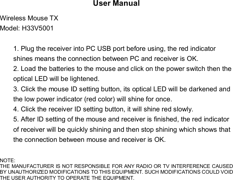 User Manual Wireless Mouse TX Model: H33V5001  1. Plug the receiver into PC USB port before using, the red indicator shines means the connection between PC and receiver is OK. 2. Load the batteries to the mouse and click on the power switch then the optical LED will be lightened. 3. Click the mouse ID setting button, its optical LED will be darkened and the low power indicator (red color) will shine for once. 4. Click the receiver ID setting button, it will shine red slowly. 5. After ID setting of the mouse and receiver is finished, the red indicator of receiver will be quickly shining and then stop shining which shows that the connection between mouse and receiver is OK.            NOTE: THE MANUFACTURER IS NOT RESPONSIBLE FOR ANY RADIO OR TV INTERFERENCE CAUSED BY UNAUTHORIZED MODIFICATIONS TO THIS EQUIPMENT. SUCH MODIFICATIONS COULD VOID THE USER AUTHORITY TO OPERATE THE EQUIPMENT.  