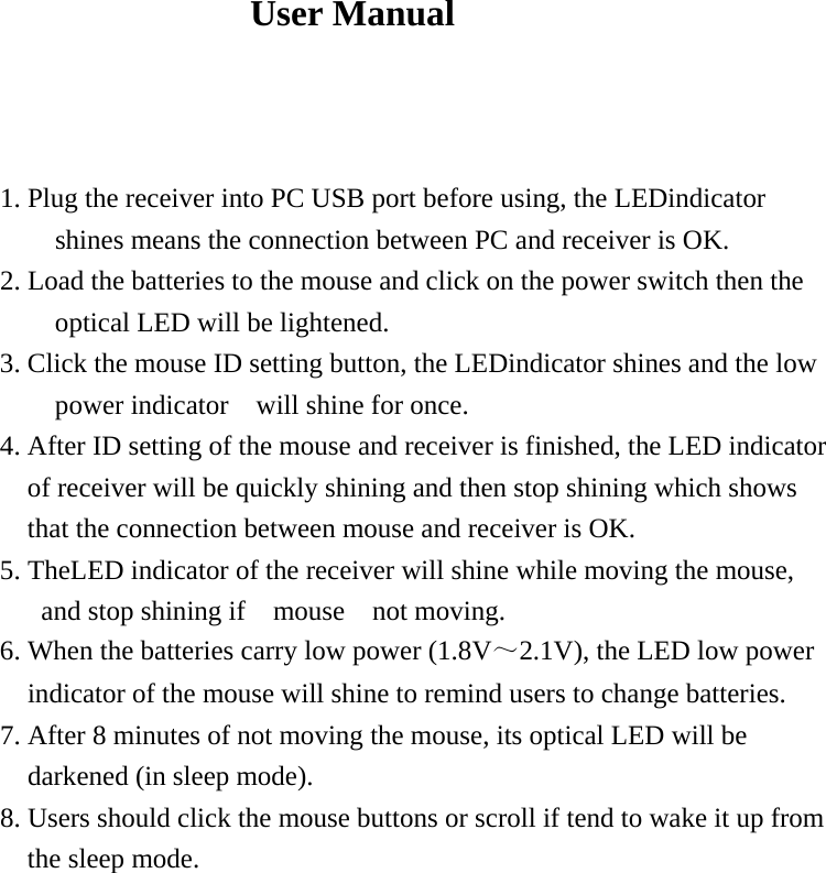  User Manual    1. Plug the receiver into PC USB port before using, the LEDindicator shines means the connection between PC and receiver is OK. 2. Load the batteries to the mouse and click on the power switch then the optical LED will be lightened. 3. Click the mouse ID setting button, the LEDindicator shines and the low power indicator    will shine for once. 4. After ID setting of the mouse and receiver is finished, the LED indicator of receiver will be quickly shining and then stop shining which shows that the connection between mouse and receiver is OK.                     5. TheLED indicator of the receiver will shine while moving the mouse, and stop shining if  mouse  not moving. 6. When the batteries carry low power (1.8V～2.1V), the LED low power indicator of the mouse will shine to remind users to change batteries. 7. After 8 minutes of not moving the mouse, its optical LED will be darkened (in sleep mode). 8. Users should click the mouse buttons or scroll if tend to wake it up from the sleep mode.    