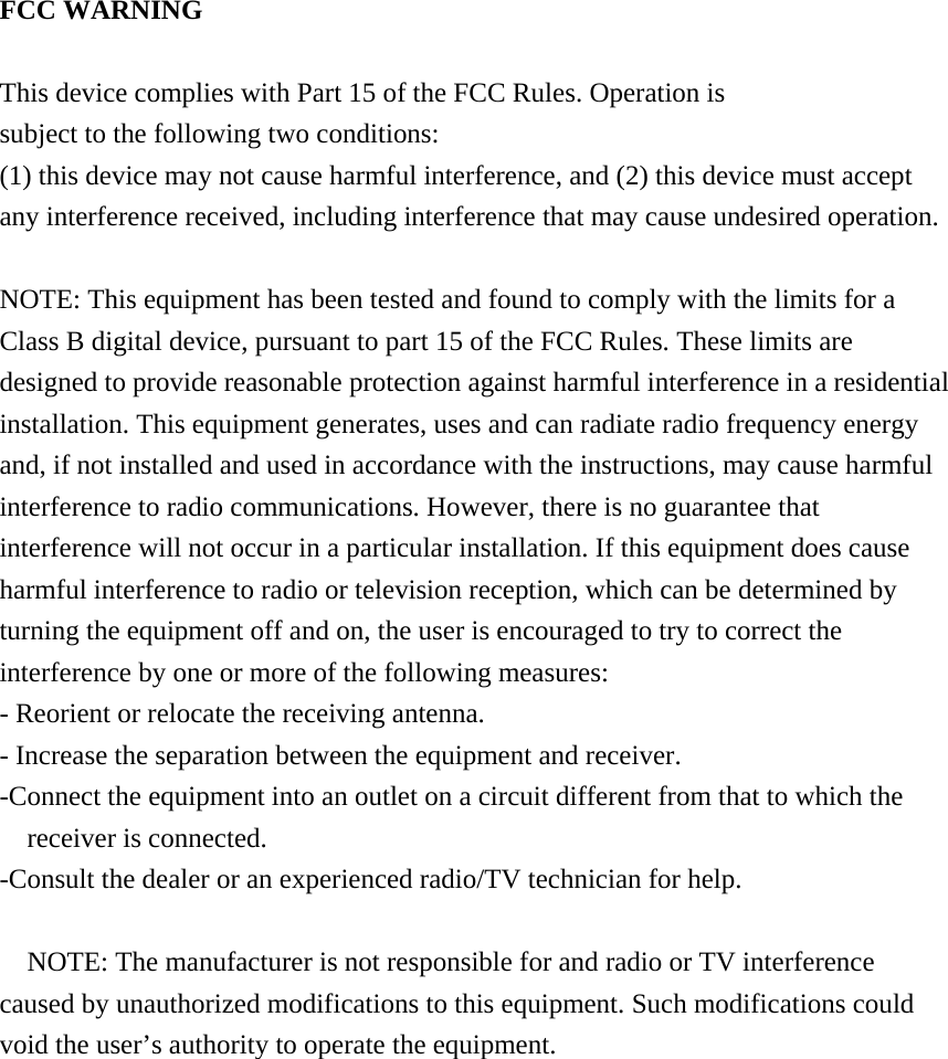  FCC WARNING  This device complies with Part 15 of the FCC Rules. Operation is subject to the following two conditions: (1) this device may not cause harmful interference, and (2) this device must accept any interference received, including interference that may cause undesired operation.  NOTE: This equipment has been tested and found to comply with the limits for a Class B digital device, pursuant to part 15 of the FCC Rules. These limits are designed to provide reasonable protection against harmful interference in a residential installation. This equipment generates, uses and can radiate radio frequency energy and, if not installed and used in accordance with the instructions, may cause harmful interference to radio communications. However, there is no guarantee that interference will not occur in a particular installation. If this equipment does cause harmful interference to radio or television reception, which can be determined by turning the equipment off and on, the user is encouraged to try to correct the interference by one or more of the following measures: - Reorient or relocate the receiving antenna. - Increase the separation between the equipment and receiver. -Connect the equipment into an outlet on a circuit different from that to which the receiver is connected. -Consult the dealer or an experienced radio/TV technician for help.  NOTE: The manufacturer is not responsible for and radio or TV interference caused by unauthorized modifications to this equipment. Such modifications could void the user&rsquo;s authority to operate the equipment.   