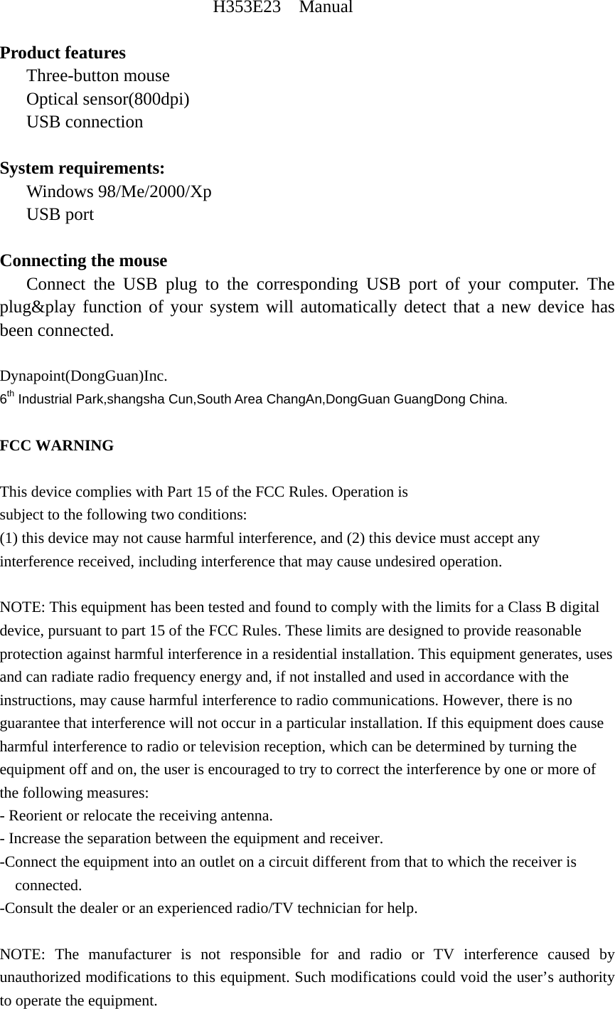 H353E23  Manual  Product features    Three-button mouse    Optical sensor(800dpi)    USB connection  System requirements:    Windows 98/Me/2000/Xp    USB port  Connecting the mouse    Connect the USB plug to the corresponding USB port of your computer. The plug&amp;play function of your system will automatically detect that a new device has been connected.  Dynapoint(DongGuan)Inc. 6th Industrial Park,shangsha Cun,South Area ChangAn,DongGuan GuangDong China.  FCC WARNING  This device complies with Part 15 of the FCC Rules. Operation is subject to the following two conditions: (1) this device may not cause harmful interference, and (2) this device must accept any interference received, including interference that may cause undesired operation.  NOTE: This equipment has been tested and found to comply with the limits for a Class B digital device, pursuant to part 15 of the FCC Rules. These limits are designed to provide reasonable protection against harmful interference in a residential installation. This equipment generates, uses and can radiate radio frequency energy and, if not installed and used in accordance with the instructions, may cause harmful interference to radio communications. However, there is no guarantee that interference will not occur in a particular installation. If this equipment does cause harmful interference to radio or television reception, which can be determined by turning the equipment off and on, the user is encouraged to try to correct the interference by one or more of the following measures: - Reorient or relocate the receiving antenna. - Increase the separation between the equipment and receiver. -Connect the equipment into an outlet on a circuit different from that to which the receiver is connected. -Consult the dealer or an experienced radio/TV technician for help.  NOTE: The manufacturer is not responsible for and radio or TV interference caused by unauthorized modifications to this equipment. Such modifications could void the user&rsquo;s authority to operate the equipment. 
