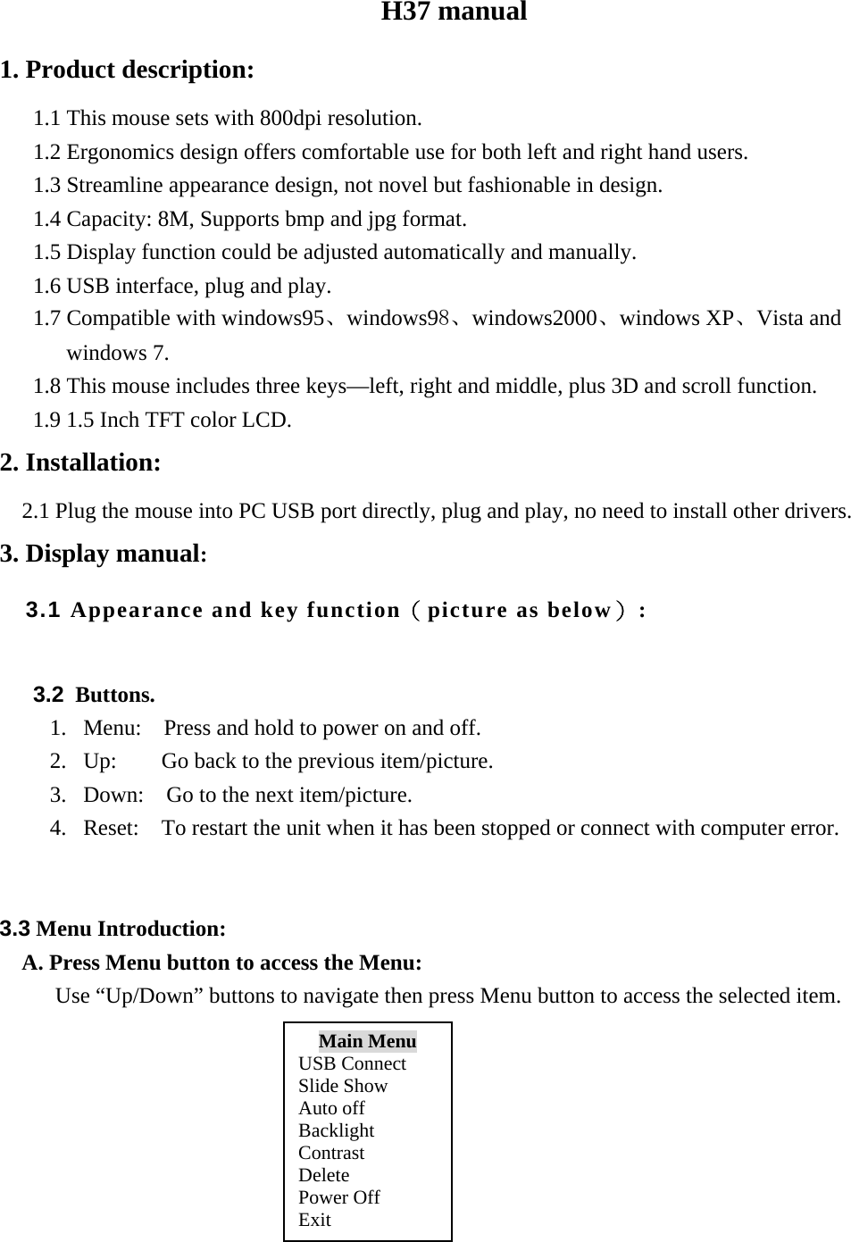H37 manual 1. Product description: 1.1 This mouse sets with 800dpi resolution. 1.2 Ergonomics design offers comfortable use for both left and right hand users. 1.3 Streamline appearance design, not novel but fashionable in design. 1.4 Capacity: 8M, Supports bmp and jpg format. 1.5 Display function could be adjusted automatically and manually. 1.6 USB interface, plug and play. 1.7 Compatible with windows95、windows98、windows2000、windows XP、Vista and windows 7. 1.8 This mouse includes three keys&mdash;left, right and middle, plus 3D and scroll function. 1.9 1.5 Inch TFT color LCD. 2. Installation:   2.1 Plug the mouse into PC USB port directly, plug and play, no need to install other drivers. 3. Display manual: 3.1 Appearance and key function（picture as below）:                             3.2 Buttons. 1. Menu:    Press and hold to power on and off. 2. Up:    Go back to the previous item/picture. 3. Down:    Go to the next item/picture. 4. Reset:    To restart the unit when it has been stopped or connect with computer error.   3.3 Menu Introduction:    A. Press Menu button to access the Menu: Use &ldquo;Up/Down&rdquo; buttons to navigate then press Menu button to access the selected item.                         Main Menu USB Connect Slide Show Auto off Backlight Contrast Delete Power Off Exit 