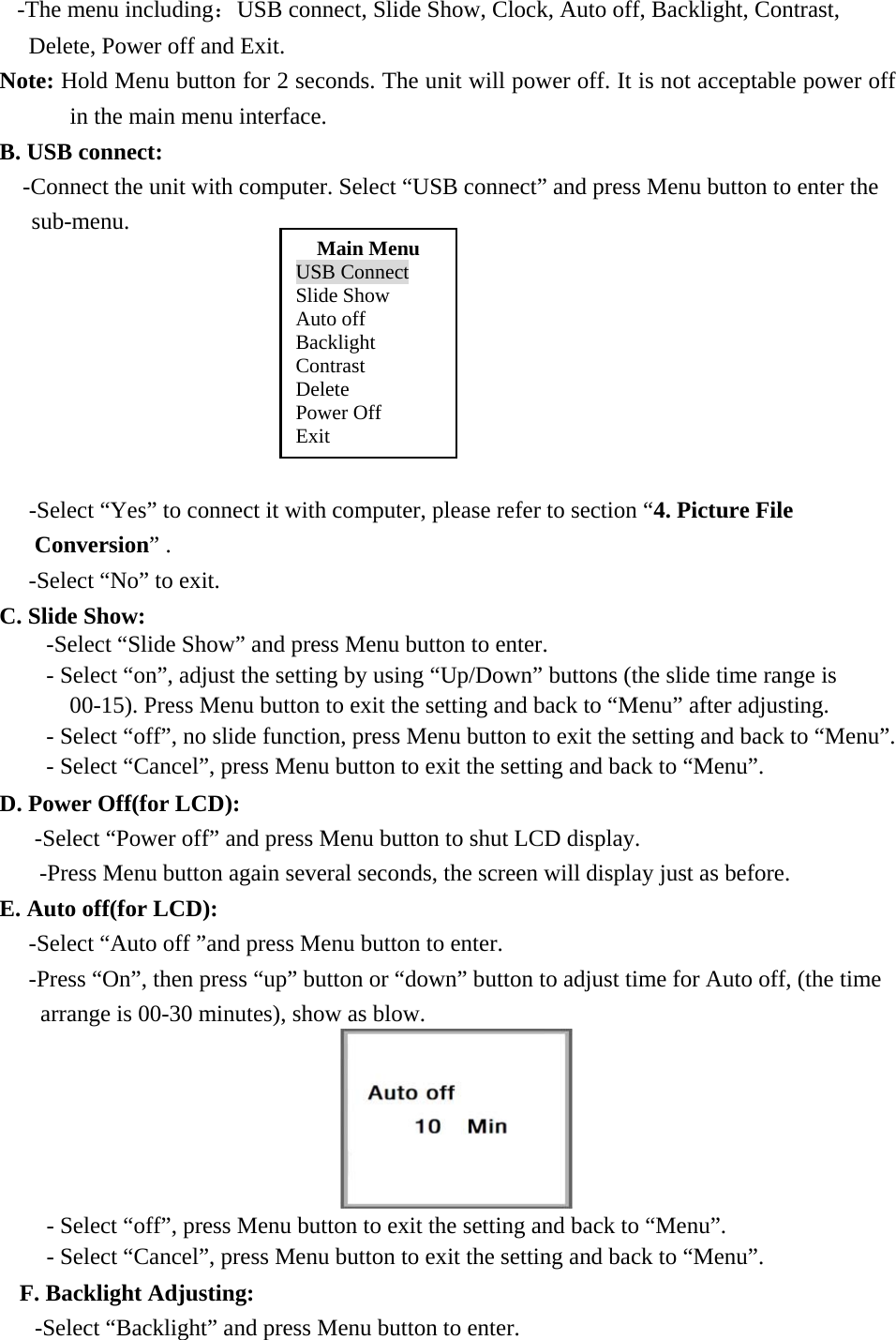-The menu including：USB connect, Slide Show, Clock, Auto off, Backlight, Contrast,   Delete, Power off and Exit. Note: Hold Menu button for 2 seconds. The unit will power off. It is not acceptable power off in the main menu interface. B. USB connect: -Connect the unit with computer. Select &ldquo;USB connect&rdquo; and press Menu button to enter the sub-menu.               -Select &ldquo;Yes&rdquo; to connect it with computer, please refer to section &ldquo;4. Picture File Conversion&rdquo; . -Select &ldquo;No&rdquo; to exit. C. Slide Show:                             -Select &ldquo;Slide Show&rdquo; and press Menu button to enter. - Select &ldquo;on&rdquo;, adjust the setting by using &ldquo;Up/Down&rdquo; buttons (the slide time range is 00-15). Press Menu button to exit the setting and back to &ldquo;Menu&rdquo; after adjusting. - Select &ldquo;off&rdquo;, no slide function, press Menu button to exit the setting and back to &ldquo;Menu&rdquo;. - Select &ldquo;Cancel&rdquo;, press Menu button to exit the setting and back to &ldquo;Menu&rdquo;. D. Power Off(for LCD): -Select &ldquo;Power off&rdquo; and press Menu button to shut LCD display. -Press Menu button again several seconds, the screen will display just as before. E. Auto off(for LCD):    -Select &ldquo;Auto off &rdquo;and press Menu button to enter. -Press &ldquo;On&rdquo;, then press &ldquo;up&rdquo; button or &ldquo;down&rdquo; button to adjust time for Auto off, (the time arrange is 00-30 minutes), show as blow.  - Select &ldquo;off&rdquo;, press Menu button to exit the setting and back to &ldquo;Menu&rdquo;. - Select &ldquo;Cancel&rdquo;, press Menu button to exit the setting and back to &ldquo;Menu&rdquo;. F. Backlight Adjusting:   -Select &ldquo;Backlight&rdquo; and press Menu button to enter. Main Menu USB Connect Slide Show Auto off Backlight Contrast Delete Power Off Exit 